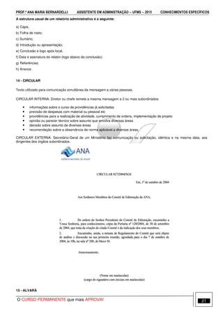 PROF.ª ANA MARIA BERNARDELLI ASSISTENTE EM ADMINISTRAÇÃO −−−− UFMS −−−− 2015 CONHECIMENTOS ESPECÍFICOS
O CURSO PERMANENTE que mais APROVA! 21
A estrutura usual de um relatório administrativo é a seguinte:
a) Capa;
b) Folha de rosto;
c) Sumário;
d) Introdução ou apresentação;
e) Conclusão e logo após local,
f) Data e assinatura do relator (logo abaixo da conclusão);
g) Referências;
h) Anexos
14 - CIRCULAR
Texto utilizado para comunicação simultânea da mensagem a várias pessoas.
CIRCULAR INTERNA: Diretor ou chefe remete a mesma mensagem a 2 ou mais subordinados:
• informações sobre o curso de providências já solicitadas
• previsão de despesas com material ou pessoal etc
• providências para a realização de atividade, cumprimento de ordens, implementação de projeto
• opinião ou parecer técnico sobre assunto que envolva diversas áreas
• decisão sobre assunto de diversas áreas
• recomendação sobre a observância de norma aplicável a diversas áreas.
CIRCULAR EXTERNA: Secretário-Geral de um Ministério faz comunicação ou solicitação, idêntica e na mesma data, aos
dirigentes dos órgãos subordinados.
15 - ALVARÁ
 