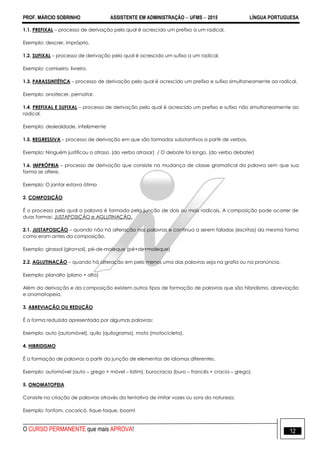 PROF. MÁRCIO SOBRINHO ASSISTENTE EM ADMINISTRAÇÃO  UFMS  2015 LÍNGUA PORTUGUESA
O CURSO PERMANENTE que mais APROVA! 12
1.1. PREFIXAL – processo de derivação pelo qual é acrescido um prefixo a um radical.
Exemplo: descrer, impróprio.
1.2. SUFIXAL – processo de derivação pelo qual é acrescido um sufixo a um radical.
Exemplo: camiseiro, livreiro.
1.3. PARASSINTÉTICA – processo de derivação pelo qual é acrescido um prefixo e sufixo simultaneamente ao radical.
Exemplo: anoitecer, pernoitar.
1.4. PREFIXAL E SUFIXAL – processo de derivação pelo qual é acrescido um prefixo e sufixo não simultaneamente ao
radical.
Exemplo: deslealdade, infelizmente
1.5. REGRESSIVA – processo de derivação em que são formados substantivos a partir de verbos.
Exemplo: Ninguém justificou o atraso. (do verbo atrasar) / O debate foi longo. (do verbo debater)
1.6. IMPRÓPRIA – processo de derivação que consiste na mudança de classe gramatical da palavra sem que sua
forma se altere.
Exemplo: O jantar estava ótimo
2. COMPOSIÇÃO
É o processo pelo qual a palavra é formada pela junção de dois ou mais radicais. A composição pode ocorrer de
duas formas: JUSTAPOSIÇÃO e AGLUTINAÇÃO.
2.1. JUSTAPOSIÇÃO – quando não há alteração nas palavras e continua a serem faladas (escritas) da mesma forma
como eram antes da composição.
Exemplo: girassol (gira+sol), pé-de-moleque (pé+de+moleque)
2.2. AGLUTINAÇÃO – quando há alteração em pelo menos uma das palavras seja na grafia ou na pronúncia.
Exemplo: planalto (plano + alto)
Além da derivação e da composição existem outros tipos de formação de palavras que são hibridismo, abreviação
e onomatopeia.
3. ABREVIAÇÃO OU REDUÇÃO
É a forma reduzida apresentada por algumas palavras:
Exemplo: auto (automóvel), quilo (quilograma), moto (motocicleta).
4. HIBRIDISMO
É a formação de palavras a partir da junção de elementos de idiomas diferentes.
Exemplo: automóvel (auto – grego + móvel – latim), burocracia (buro – francês + cracia – grego).
5. ONOMATOPEIA
Consiste na criação de palavras através da tentativa de imitar vozes ou sons da natureza.
Exemplo: fonfom, cocoricó, tique-taque, boom!
 