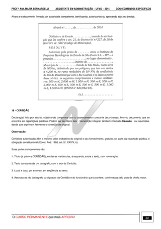 PROF.ª ANA MARIA BERNARDELLI ASSISTENTE EM ADMINISTRAÇÃO −−−− UFMS −−−− 2015 CONHECIMENTOS ESPECÍFICOS
O CURSO PERMANENTE que mais APROVA! 22
Alvará é o documento firmado por autoridade competente, certificando, autorizando ou aprovando atos ou direitos.
16 - CERTIDÃO
Declaração feita por escrito, objetivando comprovar ato ou assentamento constante de processo, livro ou documento que se
encontre em repartições públicas. Podem ser de inteiro teor - transcrição integral, também chamada traslado - ou resumidas,
desde que exprimam fielmente o conteúdo do original.
Observação:
Certidões autenticadas têm o mesmo valor probatório do original e seu fornecimento, gratuito por parte da repartição pública, é
obrigação constitucional (Const. Fed. 1988, art. 5º, XXXIV, b).
Suas partes componentes são:
1. Título (a palavra CERTIDÃO), em letras maiúsculas, à esquerda, sobre o texto, com numeração.
2. Texto constante de um parágrafo, com o teor da Certidão.
3. Local e data, por extenso, em seqüência ao texto.
4. Assinaturas: do datilógrafo ou digitador da Certidão e do funcionário que a confere, confirmadas pelo visto da chefia maior.
 