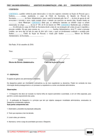 PROF.ª ANA MARIA BERNARDELLI ASSISTENTE EM ADMINISTRAÇÃO −−−− UFMS −−−− 2015 CONHECIMENTOS ESPECÍFICOS
O CURSO PERMANENTE que mais APROVA! 23
CERTIDÃO
CERTIFICO, a pedido verbal da parte interessada e à vista dos registros existentes na Seção do Pessoal, que a
Senhora................ocupa, atualmente, o cargo de Chefe de Secretaria, do Quadro de Pessoal da
Secretaria..................., do Setor Administrativo, para o qual foi nomeada pelo Ato nº ...., de dois de agosto de mil
novecentos e noventa e nove, tendo tomado posse e entrado em exercício na mesma data, ficando lotada na
.................... deste Município. CERTIFICO ainda que, as atribuições inerentes ao referido cargo se acham
enumeradas no artigo ............ da Lei nº 185, de 01 de Janeiro de 1990. CERTIFICO finalmente que, a Senhora
........ foi efetivada no cargo de Chefe de Secretaria desde a data de sua nomeação até a data em que é expedida a
presente certidão. Do que, para constar, eu, .........................., Auxiliar Administrativo, nível 7A, extraí a presente
certidão, aos nove dias do mês de maio de dois mil e onze, a qual vai devidamente conferida e assinada pelo
Senhor..................., Chefe da Seção de Pessoal, e visada pelo Senhor ..................., Diretor da Divisão
Administrativa da Secretaria..................................
São Paulo, 10 de setembro de 2010.
Visto:
_____________________ _______ ________________________________
NOME NOME
Diretorda Divisão Administrativa Chefe da Seção do Pessoal
17 - DESPACHO
É espécie do gênero ato administrativo ordinatório.
Os despachos podem ser informativos (ordinatórios ou de mero expediente) ou decisórios. Podem ter conteúdo de mera
informação dando prosseguimento a um processo ou expediente ou conter uma decisão administrativa.
Observações:
1 - O Despacho não deve ser exarado na mesma folha do original submetido à autoridade, e sim em folha separada, para
permitir o correto arquivamento dos autos.
2 - A publicação do Despacho é o princípio que tem por objetivo assegurar moralidade administrativa, excetuados os
Despachos considerados sigilosos.
Suas partes componentes são:
1. Destinatário, precedido da preposição adequada.
2. Texto que expressa o teor da decisão.
3. Local e data, por extenso.
4. Assinatura, nome e cargo da autoridade que exara o Despacho.
 