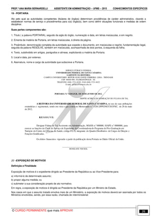 PROF.ª ANA MARIA BERNARDELLI ASSISTENTE EM ADMINISTRAÇÃO −−−− UFMS −−−− 2015 CONHECIMENTOS ESPECÍFICOS
O CURSO PERMANENTE que mais APROVA! 26
19 - PORTARIA
Ato pelo qual as autoridades competentes (titulares de órgãos) determinam providências de caráter administrativo, visando a
estabelecer normas de serviço e procedimentos para o(s) órgão(s), bem como definir situações funcionais e medidas de ordem
disciplinar.
Suas partes componentes são:
1. Título ( a palavra PORTARIA), seguido da sigla do órgão, numeração e data, em letras maiúsculas, e em negrito.
2. Ementa da matéria da Portaria, em letras maiúsculas, à direita da página.
3. Preâmbulo: denominação completa da autoridade que expede o documento, em maiúsculas e negrito; fundamentação legal,
seguida da palavra RESOLVE, também em maiúsculas, acompanhada de dois pontos, à esquerda da folha.
4. Texto, subdividido em artigos, parágrafos e alíneas, explicitando a matéria da Portaria.
5. Local e data, por extenso.
6. Assinatura, nome e cargo da autoridade que subscreve a Portaria.
SERVIÇO PÚBLICO FEDERAL
UNIVERSIDADE FEDERAL DE SANTA CATARINA
GABINETE DA REITORIA
CAMPUS UNIVERSITÁRIO REITOR JOÃO DAVID FERREIRA LIMA - TRINDADE
CEP: 88040-900 - FLORIANÓPOLIS - SC
TELEFONE (048) 3721-9320 - FAX (048) 3721-8422
E-mail: gabinete@reitoria.ufsc.br
PORTARIA N.º X/2012/GR, DE 10 DE JUNHO DE 2012.
DISPÕE ACERCA DA NOMEAÇÃO DE FULANA DE TAL
A REITORA DA UNIVERSIDADE FEDERAL DE SANTA CATARINA, no uso de suas atribuições
estatutárias e regimentais, tendo em vista o que consta no Memorando n.º 1/2012/PPGN/CCS/UFSC, de 29 de maio
de 2012,
R E S O L V E:
Designar Fulana de Tal, Assistente em Administração, MASIS n.º 000000, SIAPE n.º 0000000, para
exercer as funções de Chefe do Serviço de Expediente da Coordenadoriado Programa de Pós-Graduação em
Nutrição do Centro de Ciências da Saúde, código FG-X, integrante do Quadro Distributivo de Cargos de Direção e
Funções Gratificadas.
Os efeitos financeiros vigorarão a partir da publicação desta Portaria no Diário Oficial da União.
______________________________
ROSELANE NECKEL
20 –EXPOSIÇÃO DE MOTIVOS
Definição e Finalidade
Exposição de motivos é o expediente dirigido ao Presidente da República ou ao Vice-Presidente para:
a) informá-lo de determinado assunto;
b) propor alguma medida; ou
c) submeter a sua consideração projeto de ato normativo.
Em regra, a exposição de motivos é dirigida ao Presidente da República por um Ministro de Estado.
Nos casos em que o assunto tratado envolva mais de um Ministério, a exposição de motivos deverá ser assinada por todos os
Ministros envolvidos, sendo, por essa razão, chamada de interministerial.
 