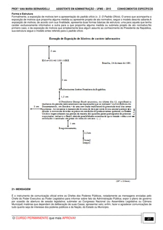 PROF.ª ANA MARIA BERNARDELLI ASSISTENTE EM ADMINISTRAÇÃO −−−− UFMS −−−− 2015 CONHECIMENTOS ESPECÍFICOS
O CURSO PERMANENTE que mais APROVA! 27
Forma e Estrutura
Formalmente, a exposição de motivos tem a apresentação do padrão ofício (v. 3. O Padrão Ofício). O anexo que acompanha a
exposição de motivos que proponha alguma medida ou apresente projeto de ato normativo, segue o modelo descrito adiante.A
exposição de motivos, de acordo com sua finalidade, apresenta duas formas básicas de estrutura: uma para aquela que tenha
caráter exclusivamente informativo e outra para a que proponha alguma medida ou submeta projeto de ato normativo.No
primeiro caso, o da exposição de motivos que simplesmente leva algum assunto ao conhecimento do Presidente da República,
sua estrutura segue o modelo antes referido para o padrão ofício.
21- MENSAGEM
É o instrumento de comunicação oficial entre os Chefes dos Poderes Públicos, notadamente as mensagens enviadas pelo
Chefe do Poder Executivo ao Poder Legislativo para informar sobre fato da Administração Pública; expor o plano de governo
por ocasião da abertura de sessão legislativa; submeter ao Congresso Nacional (ou Assembleia Legislativa ou Câmara
Municipal) matérias que dependem de deliberação de suas Casas; apresentar veto; enfim, fazer e agradecer comunicações de
tudo quanto seja de interesse dos poderes públicos e da Nação, do Estado ou Município.
 