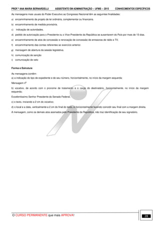PROF.ª ANA MARIA BERNARDELLI ASSISTENTE EM ADMINISTRAÇÃO −−−− UFMS −−−− 2015 CONHECIMENTOS ESPECÍFICOS
O CURSO PERMANENTE que mais APROVA! 28
As mensagens mais usuais do Poder Executivo ao Congresso Nacional têm as seguintes finalidades:
a) encaminhamento de projeto de lei ordinária, complementar ou financeira.
b) encaminhamento de medida provisória.
c) indicação de autoridades.
d) pedido de autorização para o Presidente ou o Vice-Presidente da República se ausentarem do País por mais de 15 dias.
e) encaminhamento de atos de concessão e renovação de concessão de emissoras de rádio e TV.
f) encaminhamento das contas referentes ao exercício anterior.
g) mensagem de abertura da sessão legislativa.
h) comunicação de sanção
i) comunicação de veto
Forma e Estrutura
As mensagens contêm:
a) a indicação do tipo de expediente e de seu número, horizontalmente, no início da margem esquerda:
Mensagem n
o
b) vocativo, de acordo com o pronome de tratamento e o cargo do destinatário, horizontalmente, no início da margem
esquerda;
Excelentíssimo Senhor Presidente do Senado Federal,
c) o texto, iniciando a 2 cm do vocativo;
d) o local e a data, verticalmente a 2 cm do final do texto, e horizontalmente fazendo coincidir seu final com a margem direita.
A mensagem, como os demais atos assinados pelo Presidente da República, não traz identificação de seu signatário.
 