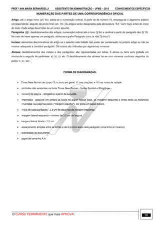 PROF.ª ANA MARIA BERNARDELLI ASSISTENTE EM ADMINISTRAÇÃO −−−− UFMS −−−− 2015 CONHECIMENTOS ESPECÍFICOS
O CURSO PERMANENTE que mais APROVA! 30
NUMERAÇÃO DAS PARTES DE UMA CORRESPONDÊNCIA OFICIAL
Artigo: até o artigo nono (art. 9o), adota-se a numeração ordinal. A partir do de número 10, emprega-se o algarismo arábico
correspondente, seguido de ponto-final (art. 10). Os artigos serão designados pela abreviatura "Art." sem traço antes do início
do texto. Cada artigo deve tratar de um único assunto.
Parágrafos (§§): desdobramentos dos artigos; numeração ordinal até o nono (§ 9o) e cardinal a partir do parágrafo dez (§ 10).
No caso de haver apenas um parágrafo, adota-se a grafia Parágrafo único (e não "§ único").
Incisos: elementos discriminativos de artigo se o assunto nele tratado não puder ser condensado no próprio artigo ou não se
mostrar adequado a constituir parágrafo. Os incisos são indicados por algarismos romanos.
Alíneas: desdobramentos dos incisos e dos parágrafos; são representadas por letras. A alínea ou letra será grafada em
minúsculo e seguida de parêntese: a); b); c); etc. O desdobramento das alíneas faz-se com números cardinais, seguidos do
ponto: 1.; 2.; etc.
FORMA DE DIAGRAMAÇÃO:
Times New Roman de corpo 12 no texto em geral, 11 nas citações, e 10 nas notas de rodapé.
símbolos não existentes na fonte Times New Roman - fontes Symbol e Wingdings.
número da página - obrigatório a partir da segunda.
impressão - possível em ambas as faces do papel; Nesse caso, as margens esquerda e direta terão as distâncias
invertidas nas páginas pares ("margem espelho"); cor preta em papel branco.
início de cada parágrafo - 2,5 cm de distância da margem esquerda.
margem lateral esquerda – mínimo de 3,0 cm de largura.
margem lateral direita - 1,5 cm.
espaçamento simples entre as linhas e de 6 pontos após cada parágrafo (uma linha em branco).
sobriedade do documento.
papel de tamanho A-4.
 
