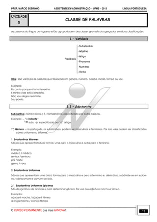 PROF. MÁRCIO SOBRINHO ASSISTENTE EM ADMINISTRAÇÃO  UFMS  2015 LÍNGUA PORTUGUESA
O CURSO PERMANENTE que mais APROVA! 13
UNIDADE
5
CLASSE DE PALAVRAS
As palavras da língua portuguesa estão agrupadas em dez classes gramaticais agregadas em duas classificações:
1 – Variáveis












Verbo-
Numeral-
Pronome-
Artigo-
Adjetivo-
oSubstantiv-
Variáveis
Obs.: São variáveis as palavras que flexionam em gênero, número, pessoa, modo, tempo ou voz.
Exemplo:
Eu canto porque o instante existe.
E minha vida está completa.
Não sou alegre nem triste.
Sou poeta.
1.1 – Substantivo
Substantivo: nomeia seres e é, normalmente, especificado por outra palavra.
Exemplo: ... ―o instante‖
subs. –p especificado por ―o‖ artigo
1º) Gênero – no português, os substantivos, podem ser masculinas e femininas. Por isso, eles podem ser classificados
como uniforme ou biforme.
1. Substantivos Biformes
São os que apresentam duas formas; uma para o masculino e outra para o feminino.
Exemplo:
médico / médica
senhor / senhora
pai / mãe
genro / nora
2. Substantivos Uniformes
São os que apresentam uma única forma para o masculino e para o feminino e, além disso, subdivide-se em epice-
no, sobrecomum e comum-de-dois.
2.1. Substantivos Uniformes Epicenos
São designativos de animais e para determinar gênero, faz uso dos adjetivos macho e fêmea.
Exemplos:
o jacaré macho / o jacaré fêmea
a onça macho / a onça fêmea
 