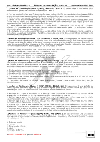 PROF.ª ANA MARIA BERNARDELLI ASSISTENTE EM ADMINISTRAÇÃO  UFMS  2015 CONHECIMENTOS ESPECÍFICOS
O CURSO PERMANENTE que mais APROVA! 32
4. [Auxiliar em Administração-(Classe C)-(NF)-(T)-IFMS/2013-COPEVE].(Q.57) Ainda, sobre o documento oficial
pertencente ao gênero Edital, assinale a alternativa INCORRETA.
a) É um ato escrito oficial em que há determinação, aviso, postura, citação, etc., que é afixado em lugares públicos
ou se anuncia na imprensa tanto para conhecimento geral, quanto para conhecimento de alguns interessados.
b) A abertura de um concurso público são divulgadas através de edital.
c) Edital é um ato da Administração Pública pelo qual se faz divulgar pela imprensa, ou nos lugares públicos, certa
notícia, fato ou ordem, que deva ser divulgada ou difundida, para conhecimento das próprias pessoas nele
mencionadas, bem como às demais interessadas no assunto.
d) O edital pode ter diversas formas de divulgação oficial de atos administrativos, como um ato oficial contendo
aviso, citação, determinação etc., que a autoridade competente ordena que seja publicada em imprensa oficial ou
não. Um exemplo é a abertura de uma licitação.
e) O edital pode ter forma de correspondência no serviço público oficial entre autoridades da mesma categoria ou
de interiores a superiores hierárquicos. É também considerada uma forma de correspondência protocolar entre
entidades públicas ou particulares.
5. [Auxiliar em Administração-(Classe C)-(NF)-(T)-IFMS/2013-COPEVE].(Q.58) O comunicado é um tipo de aviso ou
recado oficial que é utilizado com o objetivo de passar uma determinada informação. Uma empresa, um colégio,
órgãos da administração pública, entre outros costumam promover eventos, reuniões, etc., com divulgação nos
meios de comunicação. Essa divulgação é feita através do comunicado. Assinale a alternativa que apresenta
corretamente as duas formas de circulação que um comunicado pode ter:
a) Interna ou particular, de acordo com o objetivo de quem faz o comunicado.
b) Externa ou privada, de acordo com o departamento da instituição.
c) Interna ou externa, de acordo com o objetivo do comunicado.
d) Externa ou pública, de acordo com o objetivo do comunicado.
e) Pública ou privada, de acordo com o objetivo do comunicado.
6. [Auxiliar em Administração-(Classe C)-(NF)-(T)-IFMS/2013-COPEVE].(Q.59) Aviso e ofício são duas modalidades de
comunicação oficial praticamente idênticas. A única diferença entre elas é que o aviso é expedido exclusivamente
por Ministros de Estado, para autoridades de mesma hierarquia, ao passo que o ofício é expedido para e pelas
demais autoridades. Sendo assim, assinale a alternativa que indica qual é a finalidade de ambos.
a) O tratamento de assuntos extraoficiais pelas empresas em geral.
b) O tratamento de assuntos extraoficiais pelos órgãos da Administração Privada entre si.
c) O tratamento de assuntos oficiais pelos órgãos da Administração Privada entre si.
d) O tratamento de assuntos extraoficiais pelos órgãos da Administração Pública entre si e, no caso do oficio,
também com particulares.
e) O tratamento de assuntos oficiais pelos órgãos da Administração Pública entre si e, no caso do oficio, também
com particulares.
7. [Auxiliar em Administração-(Classe C)-(NF)-(T)-IFMS/2013-COPEVE].(Q.60) O requerimento é uma petição por
escrito, segundo as normas legais, na qual se solicita alguma coisa a uma entidade oficial, da justiça ou da
administração. Sobre sua intencionalidade comunicativa, assinale a alternativa correta.
a) Requerer algo a que se tem direito ou se julga ter; obter informações sobre determinado assunto; solicitar
providências; publicar resultado de processo seletivo; obter determinado documento.
b) Solicitar algo a que se tem direito ou se julga ter; obter informações sobre determinado assunto; solicitar
providências; convocar um ou mais sessões; expedir determinações a serem executadas.
c) Solicitar algo a que se tem direito ou se julga ter; obter informações sobre determinado assunto; solicitar
providências; obter determinado documento.
d) Solicitar algo a que se tem direito ou se julga ter, obter informações sobre determinado assunto; solicitar
providências; convocar um ou mais sessões; tratar de assuntos oficiais pelos órgãos da Administração Pública entre si.
e) Requerer algo a que se tem direito ou se julga ter; obter informações sobre determinado assunto; solicitar
providências; publicar resultado de processo seletivo; divulgar oficialmente atos administrativos.
8. [Assistente em Administração-(Classe D)-(NM)-(T)-IFMS/ 2013-COPEVE].(Q.59) Caso o Reitor de uma universidade
federal precise emitir um documento para expedir instruções sobre a organização e funcionamento de serviço dessa
universidade, ele utiliza:
a) Ordem de Serviço.
b) Portaria.
c) Comunicação interna.
d) Edital.
e) Instrução de Serviço.
 