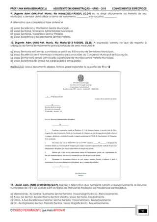 PROF.ª ANA MARIA BERNARDELLI ASSISTENTE EM ADMINISTRAÇÃO  UFMS  2015 CONHECIMENTOS ESPECÍFICOS
O CURSO PERMANENTE que mais APROVA! 33
9. [Agente Adm.-(NM)-Pref. Munic. Rio Maria/2013-FADESP]. (Q.24) Ao se dirigir oficialmente ao Prefeito de seu
município, o servidor deve utilizar a forma de tratamento __________ e o vocativo __________.
A alternativa que completa a frase anterior é
a) Vossa Excelência / Meritíssimo Gestor Municipal.
b) Vossa Senhoria / Eminente Administrador Municipal.
c) Vossa Senhoria / Magnífico Senhor Prefeito.
d) Vossa Excelência / Excelentíssimo Senhor Prefeito.
10. [Agente Adm.-(NM)-Pref. Munic. Rio Maria/2013-FADESP]. (Q.25) A expressão correta no que diz respeito à
utilização da forma de tratamento para autoridade de sexo masculino é
a) Vossa Senhoria está sendo convidado a assistir ao III Encontro de Servidores Municipais.
b) Vossa Excelência será informada a respeito das conclusões do Congresso Municipal de Educação.
c) Vosso Senhor está sendo convocado a participar de reunião com o Prefeito Municipal.
d) Vossa Excelência foi omissa no cargo público em questão.
INSTRUÇÃO: Leia o documento abaixo, fictício, para responder às questões de 11 e 12
11. [Assist. Adm.-(NM)-UFMT/2013].(Q.37) Assinale a alternativa que completa correta e respectivamente as lacunas
numeradas de I a V de acordo com as regras do Manual de Redação da Presidência da República.
a) Memorando, Ao Senhor, Ilustríssimo Senhor Ministro, Vossa Magnificência, Atenciosamente.
b) Aviso, Ao Senhor, Excelentíssimo Senhor Ministro, Vossa Senhoria, Cordialmente.
c) Ofício, A Sua Excelência o Senhor, Senhor Ministro, Vossa Senhoria, Respeitosamente.
d) Of., Ao Digníssimo Senhor, Prezado Senhor, Vossa Magnificência, Respeitosamente.
 