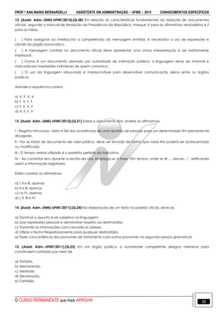 PROF.ª ANA MARIA BERNARDELLI ASSISTENTE EM ADMINISTRAÇÃO  UFMS  2015 CONHECIMENTOS ESPECÍFICOS
O CURSO PERMANENTE que mais APROVA! 34
12. [Assist. Adm.-(NM)-UFMT/2013].(Q.38) Em relação às características fundamentais na redação de documentos
oficiais, segundo o Manual de Redação da Presidência da República, marque V para as afirmativas verdadeiras e F
para as falsas.
( ) Para assegurar ao interlocutor a compreensão da mensagem emitida, é necessário o uso de expressões e
clichês do jargão burocrático.
( ) A mensagem contida no documento oficial deve apresentar uma única interpretação e ser estritamente
impessoal.
( ) Como é um documento assinado por autoridade de instituição pública, a linguagem deve ser informal e
marcada por impressões individuais de quem comunica.
( ) O uso da linguagem rebuscada é imprescindível para desenvolver comunicação plena entre os órgãos
públicos.
Assinale a sequência correta.
a) V, F, V, V
b) F, V, F, F
c) F, V, V, F
d) V, F, F, V
13. [Assist. Adm.-(NM)-UFMT/2013].(Q.21) Sobre o documento Ata, analise as afirmativas.
I - Registro minucioso, claro e fiel das ocorrências de uma reunião de pessoas para um determinado fim previamente
divulgado.
II - Por se tratar de documento de valor jurídico, deve ser lavrada de forma que nada lhe poderá ser acrescentado
ou modificado.
III - O tempo verbal utilizado é o pretérito perfeito do indicativo.
IV - Ao constatar erro durante a escrita da ata, emprega-se a frase “Em tempo: onde se lê...., leia-se....”, retificando
assim a informação registrada.
Estão corretas as afirmativas
a) I, II e III, apenas
b) II e III, apenas.
c) I e IV, apenas
d) I, II, III e IV.
14. [Assist. Adm.-(NM)-UFMT/2011].(Q.24) Na elaboração de um texto no padrão oficial, deve-se:
a) Dominar o assunto e ser subjetivo na linguagem.
b) Usar expressões pessoais e demonstrar respeito ao destinatário.
c) Transmitir as informações com concisão e clareza.
d) Utilizar o fecho Respeitosamente para qualquer destinatário.
e) Fazer concordância dos pronomes de tratamento com outros pronomes na segunda pessoa gramatical.
15. (Assist. Adm.-UFMT/2011).(Q.25) Em um órgão público, a autoridade competente designa membros para
constituírem comissão por meio de
a) Portaria.
b) Memorando.
c) Atestado.
d) Declaração.
e) Certidão.
 