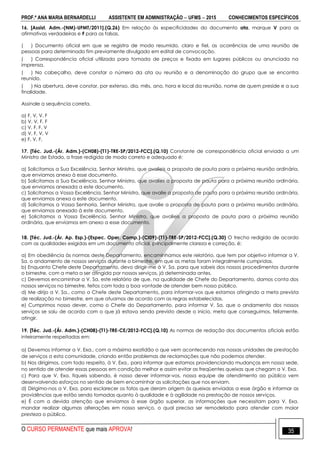 PROF.ª ANA MARIA BERNARDELLI ASSISTENTE EM ADMINISTRAÇÃO  UFMS  2015 CONHECIMENTOS ESPECÍFICOS
O CURSO PERMANENTE que mais APROVA! 35
16. [Assist. Adm.-(NM)-UFMT/2011].(Q.26) Em relação às especificidades do documento ata, marque V para as
afirmativas verdadeiras e F para as falsas.
( ) Documento oficial em que se registra de modo resumido, claro e fiel, as ocorrências de uma reunião de
pessoas para determinado fim previamente divulgado em edital de convocação.
( ) Correspondência oficial utilizada para tomada de preços e fixada em lugares públicos ou anunciada na
imprensa.
( ) No cabeçalho, deve constar o número da ata ou reunião e a denominação do grupo que se encontra
reunido.
( ) Na abertura, deve constar, por extenso, dia, mês, ano, hora e local da reunião, nome de quem preside e a sua
finalidade.
Assinale a sequência correta.
a) F, V, V, F
b) V, V, F, F
c) V, F, F, V
d) V, F, V, V
e) F, V, F,
17. [Téc. Jud.-(Ár. Adm.)-(CH08)-(T1)-TRE-SP/2012-FCC].(Q.10) Constante de correspondência oficial enviada a um
Ministro de Estado, a frase redigida de modo correto e adequado é:
a) Solicitamos a Sua Excelência, Senhor Ministro, que avalieis a proposta de pauta para a próxima reunião ordinária,
que enviamos anexo à esse documento.
b) Solicitamos a Sua Excelência, Senhor Ministro, que avalies a proposta de pauta para a próxima reunião ordinária,
que enviamos anexada a este documento.
c) Solicitamos a Vossa Excelência, Senhor Ministro, que avalie a proposta de pauta para a próxima reunião ordinária,
que enviamos anexa a este documento.
d) Solicitamos a Vossa Senhoria, Senhor Ministro, que avalie a proposta de pauta para a próxima reunião ordinária,
que enviamos anexado à este documento.
e) Solicitamos a Vossa Excelência, Senhor Ministro, que avalieis a proposta de pauta para a próxima reunião
ordinária, que enviamos em anexo a esse documento.
18. [Téc. Jud.-(Ár. Ap. Esp.)-(Espec. Oper. Comp.)-(CI09)-(T1)-TRE-SP/2012-FCC].(Q.30) O trecho redigido de acordo
com as qualidades exigidas em um documento oficial, principalmente clareza e correção, é:
a) Em obediência às normas deste Departamento, encaminhamos este relatório, que tem por objetivo informar a V.
Sa. o andamento de nossos serviços durante o bimestre, em que as metas foram integralmente cumpridas.
b) Enquanto Chefe deste Departamento, devo dirigir-me à V. Sa. para que sabeis dos nossos procedimentos durante
o bimestre, com a meta a ser atingida por nossos serviços, já determinada antes.
c) Devemos encaminhar a V. Sa. este relatório de que, na qualidade de Chefe do Departamento, damos conta dos
nossos serviços no bimestre, feitos com toda a boa vontade de atender bem nosso público.
d) Me dirijo a V. Sa., como o Chefe deste Departamento, para informar-vos que estamos atingindo a meta prevista
de realização no bimestre, em que atuamos de acordo com as regras estabelecidas.
e) Cumprimos nosso dever, como o Chefe do Departamento, para informar V. Sa. que o andamento dos nossos
serviços se saiu de acordo com o que já estava sendo previsto desde o início, meta que conseguimos, felizmente,
atingir.
19. [Téc. Jud.-(Ár. Adm.)-(CH08)-(T1)-TRE-CE/2012-FCC].(Q.10) As normas de redação dos documentos oficiais estão
inteiramente respeitadas em:
a) Devemos informar a V. Exa., com a máxima exatidão o que vem acontecendo nas nossas unidades de prestação
de serviços a esta comunidade, criando então problemas de reclamações que não podemos atender.
b) Nos dirigimos, com todo respeito, à V. Exa., para informar que estamos providenciando mudanças em nossa sede,
no sentido de atender essas pessoas em condição melhor e assim evitar as freqüentes queixas que chegam a V. Exa.
c) Para que V. Exa. fiqueis sabendo, é nosso dever informar-vos, nossa equipe de atendimento ao público vem
desenvolvendo esforços no sentido de bem encaminhar as solicitações que nos enviam.
d) Dirigimo-nos a V. Exa. para esclarecer os fatos que deram origem às queixas enviadas a esse órgão e informar as
providências que estão sendo tomadas quanto à qualidade e à agilidade na prestação de nossos serviços.
e) É com a devida atenção que enviamos à esse órgão superior, as informações que necessitam para V. Exa.
mandar realizar algumas alterações em nosso serviço, o qual precisa ser remodelado para atender com maior
presteza o público.
 