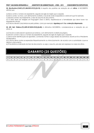 PROF.ª ANA MARIA BERNARDELLI ASSISTENTE EM ADMINISTRAÇÃO  UFMS  2015 CONHECIMENTOS ESPECÍFICOS
O CURSO PERMANENTE que mais APROVA! 37
24. [Escriturário-(CA01)-(T1)-BB/2010-FCC].(Q.10) A respeito dos padrões de redação de um ofício, é INCORRETO
afirmar que:
a) Deve conter o número do expediente, seguido da sigla do órgão que o expede.
b) Deve conter, no início, com alinhamento à direita, o local de onde é expedido e a data em que foi assinado.
c) Deverá constar, resumidamente, o teor do assunto do documento.
d) O texto deve ser redigido em linguagem clara e direta, respeitando-se a formalidade que deve haver nos
expedientes oficiais.
e) O fecho deverá caracterizar-se pela polidez, como por exemplo: Agradeço a V. Sa. a atenção dispensada.
25. [Of. Def. Pública-(T1)-DPE-SP/2010-FCC].(Q.20) A afirmativa INCORRETA, considerando-se a redação de um
ofício, é:
a) O local e a data devem aparecer por extenso, com alinhamento à direita da página.
b) Devem constar o tipo e o número do expediente, seguido da sigla do órgão que o expede.
c) Deve haver identificação do signatário, constando nome e cargo abaixo da assinatura, exceto se for o Presidente
da República.
d) O fecho deve conter as expressões Respeitosamente ou Atenciosamente, de acordo com a autoridade a que se
destina o documento.
e) É facultativa a indicação do teor do documento, ou seja, o assunto, pois ele vem expresso no corpo do ofício.
GABARITO (25 QUESTÕES)
1 2 3 4 5 6 7 8 9 10 11 12 13 14 15 16 17 18 19 20 21 22 23 24 25
B A B E C E C B D A C B B C A D C A D D C B C E E
 