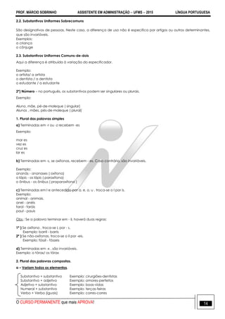 PROF. MÁRCIO SOBRINHO ASSISTENTE EM ADMINISTRAÇÃO  UFMS  2015 LÍNGUA PORTUGUESA
O CURSO PERMANENTE que mais APROVA! 14
2.2. Substantivos Uniformes Sobrecomuns
São designativos de pessoas. Neste caso, a diferença de uso não é especifica por artigos ou outros determinantes,
que são invariáveis.
Exemplos:
a criança
o cônjuge
2.3. Substantivos Uniformes Comuns-de-dois
Aqui a diferença é atribuída à variação do especificador.
Exemplo:
o artista/ a artista
o dentista / a dentista
o estudante / a estudante
2º) Número – no português, os substantivos podem ser singulares ou plurais.
Exemplo:
Aluno, mãe, pé-de-moleque ( singular)
Alunos , mães, pés-de-moleque ( plural)
1. Plural das palavras simples
a) Terminadas em -r ou -z recebem -es
Exemplo:
mar es
vez es
cruz es
lar es
b) Terminadas em -s, se oxítonas, recebem - es. Caso contrário, são invariáveis.
Exemplo:
ananás - ananases ( oxítona)
o lápis - os lápis ( paroxítona)
o ônibus - os ônibus ( proparoxítona )
c) Terminadas em l e antecedido por a, e, o, u , troca-se o l por is.
Exemplo:
animal - animais.
anel - anéis
farol - faróis
paul - pauis
Obs.: Se a palavra terminar em - il, haverá duas regras:
1ª ) Se oxítona , troca-se L por - s.
Exemplo: barril - barris
2ª ) Se não-oxítonas, troca-se o il por -eis.
Exemplo: fóssil - fósseis
d) Terminadas em -x , são invariáveis.
Exemplo: o tórax/ os tórax
2. Plural das palavras compostas.
a – Variam todos os elementos.
Substantivo + substantivo Exemplo: cirurgiões-dentistas
Substantivo + adjetivo Exemplo: amores-perfeitos
Adjetivo + substantivo Exemplo: boas-vidas
Numeral + substantivo Exemplo: terças-feiras
Verbo + Verbo (iguais) Exemplo: corres-corres
 