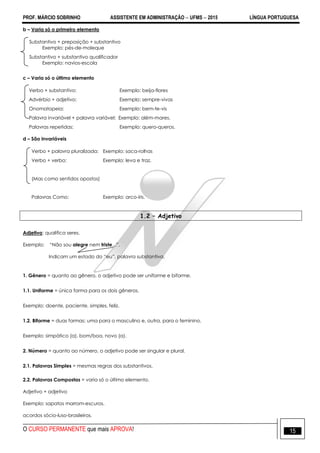 PROF. MÁRCIO SOBRINHO ASSISTENTE EM ADMINISTRAÇÃO  UFMS  2015 LÍNGUA PORTUGUESA
O CURSO PERMANENTE que mais APROVA! 15
b – Varia só o primeiro elemento
Substantivo + preposição + substantivo
Exemplo: pés-de-moleque
Substantivo + substantivo qualificador
Exemplo: navios-escola
c – Varia só o último elemento
Verbo + substantivo: Exemplo: beija-flores
Advérbio + adjetivo: Exemplo: sempre-vivas
Onomatopeia: Exemplo: bem-te-vis
Palavra invariável + palavra variável: Exemplo: além-mares.
Palavras repetidas: Exemplo: quero-queros.
d – São invariáveis
Verbo + palavra pluralizada: Exemplo: saca-rolhas
Verbo + verbo: Exemplo: leva e traz.
(Mas como sentidos opostos)
Palavras Como: Exemplo: arco-íris.
1.2 – Adjetivo
Adjetivo: qualifica seres.
Exemplo: ―Não sou alegre nem triste...‖.
Indicam um estado do ―eu‖, palavra substantiva.
1. Gênero = quanto ao gênero, o adjetivo pode ser uniforme e biforme.
1.1. Uniforme = única forma para os dois gêneros.
Exemplo: doente, paciente, simples, feliz.
1.2. Biforme = duas formas; uma para o masculino e, outra, para o feminino.
Exemplo: simpático (a), bom/boa, novo (a).
2. Número = quanto ao número, o adjetivo pode ser singular e plural.
2.1. Palavras Simples = mesmas regras dos substantivos.
2.2. Palavras Compostas = varia só o último elemento.
Adjetivo + adjetivo
Exemplo: sapatos marrom-escuros.
acordos sócio-luso-brasileiros.
 
