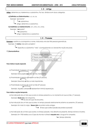 PROF. MÁRCIO SOBRINHO ASSISTENTE EM ADMINISTRAÇÃO  UFMS  2015 LÍNGUA PORTUGUESA
O CURSO PERMANENTE que mais APROVA! 17
1.3 – Artigo
Artigo: determina ou indetermina o substantivo. Por isso, divide-se em duas categorias:
a) Definidos ou Determinantes: o, a, os, as.
Exemplo: ―o instante‖
substantivos
artigo: determina o substantivo.
b) Indefinido ou Indeterminante: um, uma, uns, umas.
Exemplo: ―um poeta‖
substantivo
artigo: indetermina o substantivo
1.4 – Pronome
Pronome: substitui ou acompanha o nome, indicando uma das três pessoas gramaticais.
Exemplo: ―E minha vida está completa‖.
Especifica o substantivo ―vida‖, acompanhando-o e dando-lhe noção de posse.
1°) Demonstrativos
1° Pessoa: este(s), esta(s), isto.
2° Pessoa: esse(s), essa(s), isso.
3° Pessoa: aquele(s), aquela(s), aquilo.
Para indicar noção espacial.
a) Proximidade à pessoa com quem se fala (1° pessoa)
Exemplo: Estes papéis aqui são do meu testamento.
b) Proximidade à pessoa com quem se fala (2° pessoa)
Exemplo: Esses livros aí são os mais importantes.
c) Proximidade à pessoa de quem se fala (3° pessoa)
Exemplo: Aqueles cartazes lá representam minhas esperanças.
Para indicar noções temporais.
a) Na indicação de um fato que ocorre no tempo presente ou no momento em que se fala. (1° pessoa).
Exemplo: Neste ano, irei à Espanha.
No ano em que me encontro.
b) Na indicação de um fato que ocorreu no tempo passado relativamente próximo ao presente. (2° pessoa).
Exemplo: Em maio fui viajar. Nesse mês encontrei muitos amigos.
.
c) Na indicação de um fato que ocorreu no tempo passado, mas distante do presente. (tempo remoto e incerto).
Exemplo: Em 1950 realizou-se a Copa do Mundo no Brasil; naquele ano o Uruguai foi campeão.
(tempo distante)
 presenteaoproximomaspassado,éreferesequeamesO
 
