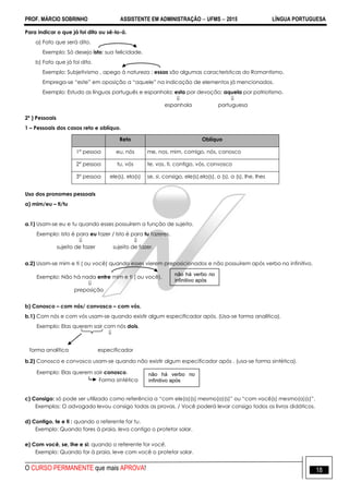 PROF. MÁRCIO SOBRINHO ASSISTENTE EM ADMINISTRAÇÃO  UFMS  2015 LÍNGUA PORTUGUESA
O CURSO PERMANENTE que mais APROVA! 18
Para indicar o que já foi dito ou sê-lo-á.
a) Fato que será dito.
Exemplo: Só desejo isto: sua felicidade.
b) Fato que já foi dito.
Exemplo: Subjetivismo , apego à natureza ; essas são algumas características do Romantismo.
Emprega-se ―este‖ em oposição a ―aquele‖ na indicação de elementos já mencionados.
Exemplo: Estudo as línguas português e espanhola; esta por devoção; aquela por patriotismo.
 
espanhola portuguesa
2º ) Pessoais
1 – Pessoais dos casos reto e oblíquo.
Reto Oblíquo
1° pessoa eu, nós me, nos, mim, comigo, nós, conosco
2° pessoa tu, vós te, vos, ti, contigo, vós, convosco
3° pessoa ele(s), ela(s) se, si, consigo, ele(s),ela(s), o (s), a (s), lhe, lhes
Uso dos pronomes pessoais
a) mim/eu – ti/tu
a.1) Usam-se eu e tu quando esses possuírem a função de sujeito.
Exemplo: Isto é para eu fazer / Isto é para tu fazeres.
 
sujeito de fazer sujeito de fazer.
a.2) Usam-se mim e ti ( ou você) quando esses vierem preposicionados e não possuírem após verbo no infinitivo.
Exemplo: Não há nada entre mim e ti ( ou você).

preposição
b) Conosco – com nós/ convosco – com vós.
b.1) Com nós e com vós usam-se quando existir algum especificador após. (Usa-se forma analítica).
Exemplo: Elas querem sair com nós dois.

forma analítica especificador
b.2) Conosco e convosco usam-se quando não existir algum especificador após . (usa-se forma sintética).
Exemplo: Elas querem sair conosco.
Forma sintética
c) Consigo: só pode ser utilizado como referência a ―com ele(a)(s) mesmo(a)(s)‖ ou ―com você(s) mesmo(a)(s)‖.
Exemplos: O advogado levou consigo todas as provas. / Você poderá levar consigo todos os livros didáticos.
d) Contigo, te e ti : quando o referente for tu.
Exemplo: Quando fores à praia, leva contigo o protetor solar.
e) Com você, se, lhe e si: quando o referente for você.
Exemplo: Quando for à praia, leve com você o protetor solar.
não há verbo no
infinitivo após
não há verbo no
infinitivo após
 