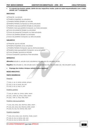 PROF. MÁRCIO SOBRINHO ASSISTENTE EM ADMINISTRAÇÃO  UFMS  2015 LÍNGUA PORTUGUESA
O CURSO PERMANENTE que mais APROVA! 21
 O conjunto dos tempos verbais, dentro de seus respectivos modos, pode ser assim esquematizados com o verbo
estudar, da 1ª conjugação:
INDICATIVO
a) Presente: eu estudo
b) Pretérito Imperfeito: eu estudava
c) Pretérito Perfeito Simples: eu estudei
d) Pretérito Perfeito Composto eu tenho estudado
e) Pretérito mais-que-perfeito Simples eu estudara
f) Pretérito mais-que-perfeito Composto: eu tivera estudado
g) Futuro do presente Simples: eu estudarei
h) Futuro do presente Composto: eu terei estudado
i) Futuro do pretérito Simples: eu estudaria
j) Futuro do pretérito Composto: eu teria estudado
SUBJUNTIVO
a) Presente: que eu estude
b) Pretérito Imperfeito: se eu estudasse
c) Pretérito Perfeito Composto: que eu tenha estudado
d) Pretérito Mais-que-perfeito Composto: se eu estudasse
e) Futuro Simples: quando eu estudar
f) Futuro Composto: quando eu tiver estudado
IMPERATIVO
Afirmativo estuda tu, estude você, estudemos nós, estudai vós, estudem vocês.
Negativo não estudes tu, não estude você, não estudemos nós, não estudeis vós, não estudem vocês.
 Emprego dos modos e tempos verbais (verbos regulares)
MODO INDICATIVO
TEMPO DESINÊNCIAS
Presente
1ª conj. o, as, a, amos, amais, amam
2ª conj. o, es, e, emos, eis, em
3ª conj. o, es, e, imos, is, em
Pretérito perfeito
1ª conj. ei, aste, ou, amos, astes, aram
2ª conj. i, este, eu, emos, estes, eram
3ª conj. i. iste, iu, imos, istes, iram
Pretérito mais-que-perfeito
1ª conj. ara, aras, ara, áramos, áreis, aram
2ª conj. era, eras, era, êramos, êreis, eram
3ª conj. ira, iras, ira, íramos, íreis, iram
Pretérito imperfeito
1ª conj. ava, avas, ava, ávamos, áveis, avam
2ª conj. ia, ias, ia, íamos, íeis, iam
3ª conj. ia, ias, ia, íamos, íeis, iam
 