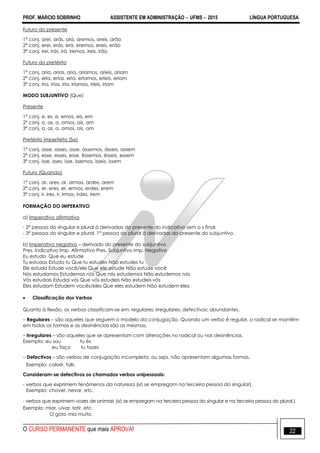 PROF. MÁRCIO SOBRINHO ASSISTENTE EM ADMINISTRAÇÃO  UFMS  2015 LÍNGUA PORTUGUESA
O CURSO PERMANENTE que mais APROVA! 22
Futuro do presente
1ª conj. arei, arás, ará, aremos, areis, arão
2ª conj. erei, erás, erá, eremos, ereis, erão
3ª conj. irei, irás, irá, iremos, ireis, irão
Futuro do pretérito
1ª conj. aria, arias, aria, aríamos, aríeis, ariam
2ª conj. eria, erias, eria, eríamos, eríeis, eriam
3ª conj. iria, irias, iria, iríamos, iríeis, iriam
MODO SUBJUNTIVO (Que)
Presente
1ª conj. e, es, e, emos, eis, em
2ª conj. a, as, a, amos, ais, am
3ª conj. a, as, a, amos, ais, am
Pretérito imperfeito (Se)
1ª conj. asse, asses, asse, ássemos, ásseis, assem
2ª conj. esse, esses, esse, êssemos, êsseis, essem
3ª conj. isse, isses, isse, íssemos, ísseis, issem
Futuro (Quando)
1ª conj. ar, ares, ar, armos, ardes, arem
2ª conj. er, eres, er, ermos, erdes, erem
3ª conj. ir, ires, ir, irmos, irdes, irem
FORMAÇÃO DO IMPERATIVO
a) Imperativo afirmativo
- 2ª pessoa do singular e plural à derivadas do presente do indicativo sem o s final.
- 3ª pessoa do singular e plural, 1ª pessoa do plural à derivadas do presente do subjuntivo.
b) Imperativo negativo – derivado do presente do subjuntivo
Pres. Indicativo Imp. Afirmativo Pres. Subjuntivo Imp. Negativo
Eu estudo Que eu estude
Tu estudas Estuda tu Que tu estudes Não estudes tu
Ele estuda Estude você/ele Que ele estude Não estude você
Nós estudamos Estudemos nós Que nós estudemos Não estudemos nós
Vós estudais Estudai vós Que vós estudeis Não estudeis vós
Eles estudam Estudem vocês/eles Que eles estudem Não estudem eles
 Classificação dos Verbos
Quanto à flexão, os verbos classificam-se em: regulares; irregulares; defectivos; abundantes.
– Regulares – são aqueles que seguem o modelo da conjugação. Quando um verbo é regular, o radical se mantém
em todas as formas e as desinências são as mesmas.
– Irregulares – são aqueles que se apresentam com alterações no radical ou nas desinências.
Exemplo: eu sou tu és
eu faço tu fazes
– Defectivos – são verbos de conjugação incompleta, ou seja, não apresentam algumas formas.
Exemplo: colorir, falir.
Consideram-se defectivos os chamados verbos unipessoais:
- verbos que exprimem fenômenos da natureza (só se empregam na terceira pessoa do singular).
Exemplo: chover, nevar, etc.
- verbos que exprimem vozes de animais (só se empregam na terceira pessoa do singular e na terceira pessoa do plural.)
Exemplo: miar, uivar, latir, etc.
O gato mia muito.
 