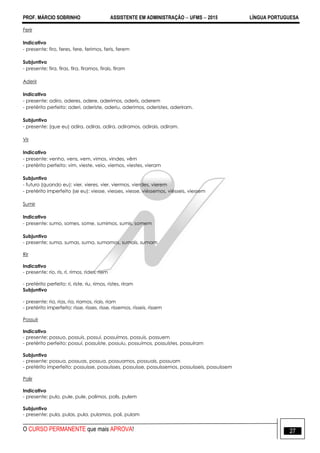 PROF. MÁRCIO SOBRINHO ASSISTENTE EM ADMINISTRAÇÃO  UFMS  2015 LÍNGUA PORTUGUESA
O CURSO PERMANENTE que mais APROVA! 27
Ferir
Indicativo
- presente: firo, feres, fere, ferimos, feris, ferem
Subjuntivo
- presente: fira, firas, fira, firamos, firais, firam
Aderir
Indicativo
- presente: adiro, aderes, adere, aderimos, aderis, aderem
- pretérito perfeito: aderi, aderiste, aderiu, aderimos, aderistes, aderiram.
Subjuntivo
- presente: (que eu) adira, adiras, adira, adiramos, adirais, adiram.
Vir
Indicativo
- presente: venho, vens, vem, vimos, vindes, vêm
- pretérito perfeito: vim, vieste, veio, viemos, viestes, vieram
Subjuntivo
- futuro (quando eu): vier, vieres, vier, viermos, vierdes, vierem
- pretérito imperfeito (se eu): viesse, viesses, viesse, viéssemos, viésseis, viessem
Sumir
Indicativo
- presente: sumo, somes, some, sumimos, sumis, somem
Subjuntivo
- presente: suma, sumas, suma, sumamos, sumais, sumam
Rir
Indicativo
- presente: rio, ris, ri, rimos, rides, riem
- pretérito perfeito: ri, riste, riu, rimos, ristes, riram
Subjuntivo
- presente: ria, rias, ria, riamos, riais, riam
- pretérito imperfeito: risse, risses, risse, ríssemos, rísseis, rissem
Possuir
Indicativo
- presente: possuo, possuis, possui, possuímos, possuís, possuem
- pretérito perfeito: possuí, possuíste, possuiu, possuímos, possuístes, possuíram
Subjuntivo
- presente: possua, possuas, possua, possuamos, possuais, possuam
- pretérito imperfeito: possuísse, possuísses, possuísse, possuíssemos, possuísseis, possuíssem
Polir
Indicativo
- presente: pulo, pule, pule, polimos, polis, pulem
Subjuntivo
- presente: pula, pulas, pula, pulamos, poli, pulam
 