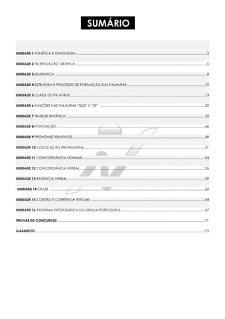 SUMÁRIO
UNIDADE 1 FONÉTICA E FONOLOGIA ................................................................................................................................................3
UNIDADE 2 ACENTUAÇÃO GRÁFICA.................................................................................................................................................6
UNIDADE 3 SEMÂNTICA ........................................................................................................................................................................8
UNIDADE 4 ESTRUTURA E PROCESSO DE FORMAÇÃO DAS PALAVRAS ......................................................................................10
UNIDADE 5 CLASSE DE PALAVRAS ....................................................................................................................................................13
UNIDADE 6 FUNÇÕES DAS PALAVRAS “QUE” E “SE” ....................................................................................................................32
UNIDADE 7 ANÁLISE SINTÁTICA .........................................................................................................................................................35
UNIDADE 8 PONTUAÇÃO ...................................................................................................................................................................46
UNIDADE 9 PRONOMES RELATIVOS ..................................................................................................................................................49
UNIDADE 10 COLOCAÇÃO PRONOMINAL.....................................................................................................................................51
UNIDADE 11 CONCORDÂNCIA NOMINAL......................................................................................................................................54
UNIDADE 12 CONCORDÂNCIA VERBAL ..........................................................................................................................................56
UNIDADE 13 REGÊNCIA VERBAL........................................................................................................................................................59
UNIDADE 14 CRASE ...........................................................................................................................................................................62
UNIDADE 15 COESÃO E COERÊNCIA TEXTUAIS .............................................................................................................................64
UNIDADE 16 REFORMA ORTOGRÁFICA DA LÍNGUA PORTUGUESA ............................................................................................67
PROVAS DE CONCURSOS...................................................................................................................................................................71
GABARITOS.........................................................................................................................................................................................115
 