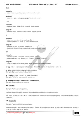 PROF. MÁRCIO SOBRINHO ASSISTENTE EM ADMINISTRAÇÃO  UFMS  2015 LÍNGUA PORTUGUESA
O CURSO PERMANENTE que mais APROVA! 28
Pedir
Indicativo
- presente: peço, pedes, pede, pedimos, pedis, pedem
Subjuntivo
- presente peça, peças, peça, peçamos, peçais, peçam
Ouvir
Indicativo
- presente: ouço, ouves, ouve, ouvimos, ouvis, ouvem
Subjuntivo
- presente: ouça, ouças, ouça, ouçamos, ouçais, ouçam
Ir
Indicativo
- presente: vou, vais, vai, vamos, ides, vão
- pretérito perfeito: fui, foste, foi, fomos, fostes, foram
Subjuntivo
- presente: vá, vás, vá, vamos, vades, vão
- pretérito imperfeito: fosse, fosses, fosse, fôssemos, fôsseis, fossem
Pôr
Indicativo
- presente: ponho, pões, põe, pomos, pondes, põem
- pretérito perfeito: pus, puseste, pôs, pusemos, pusestes, puseram
Subjuntivo
- futuro (quando eu): puser, puseres, puser, pusermos, puserdes, puserem
e) Voz: a ação expressa pelo verbo pode se dar de três formas: ativa, passiva e reflexiva.
 Ativa: quando a ação é praticada pelo sujeito.
Exemplo: O presidente sancionou uma lei.
 Passiva: quando a ação é recebida pelo sujeito.
Exemplo: A lei foi sancionada pelo presidente.
 Reflexiva: quando o sujeito pratica e sofre a ação.
Exemplo: O escorpião envenenou-se.
e.1) Voz ativa
Exemplo: A criança viu Papai Noel.
Na frase acima, a criança pratica a ação expressa pelo verbo. É um sujeito agente.
Em: Papai Noel levou um susto, o sujeito. Papai Noel é também considerado agente, embora não pratique ação
nenhuma.
e.2) Voz passiva
Exemplo: Papai Noel foi visto pela criança.
Papai Noel sofre a ação expressa pelo verbo. Trata-se de um sujeito paciente. A criança é o elemento que pratica a
ação de ver. É o agente da passiva.
 