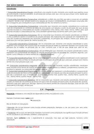 PROF. MÁRCIO SOBRINHO ASSISTENTE EM ADMINISTRAÇÃO  UFMS  2015 LÍNGUA PORTUGUESA
O CURSO PERMANENTE que mais APROVA! 31
Subordinadas
I. Conjunções Subordinativas Causais: subordinam uma oração à outra, iniciando uma oração que exprime causa
de outra oração, a qual se subordina. As principais são: porque, pois, que, uma vez que, já que, como, desde que,
visto que, por isso que, etc.
II. Conjunções Subordinativas Consecutivas: estabelecem o efeito de uma fato que seja a causa em um período
composto. Devido a isso, sempre haverá uma relação de CAUSA X CONSEQUÊNCIA. As principais conjunções são:
por conseguinte, por consequência, que ( antecedido por tão, tal, tamanho ou tanto ).
III. Conjunções Subordinativas Comparativas: conjunções que, iniciando uma oração, subordinam-na a outra por
meio da comparação ou confronto de idéias de uma oração com relação a outra. As principais são: que, do que
(quando iniciadas ou antecedidas por noções comparativas como menos, mais, maior, menor, melhor, pior), qual
(quando iniciada ou antecedida por tal), como (também apresentada nas formas assim como, bem como).
IV. Conjunções Subordinativas Concessivas: são as conjunções que, iniciando uma oração subordinada, se referem
a uma ocorrência oposta à ocorrência da oração principal, não implicando essa oposição em impedimento de
uma das ocorrências (expressão das oposições coexistentes). As principais são: embora, mesmo que, ainda que,
posto que, por mais que, apesar de, mesmo quando, etc.
V. Conjunções Subordinativas Condicionais: são as conjunções que, iniciando uma oração subordinada a outra,
exprimem uma condição sem a qual o fato da oração principal se realiza (ou exprimem hipótese com a qual o fato
principal não se realiza). As principais são: se, caso, contanto que, a não ser que, desde que, salvo se, etc.
VI. Conjunções Subordinativas Conformativas: são as conjunções que, iniciando uma oração subordinada a outra,
expressam sua conformidade em relação ao fato da oração principal. As principais são: conforme, segundo, con-
soante, como (utilizada no mesmo sentido da conjunção conforme).
VII. Conjunções Subordinativas Finais: são as conjunções que, iniciando uma oração subordinada a outra, expressam
a finalidade dos atos contidos na oração principal. As principais são: a fim de que, para que, porque (com mesmo
sentido da conjunção para que), que.
VIII. Conjunções Subordinativas Integrantes: são as conjunções que, iniciando orações subordinadas, introduzem
essas orações como termos da oração principal (sujeitos, objetos diretos ou indiretos, complementos nominais, pre-
dicativos ou apostos). As conjunções são porque, que e se
IX. Conjunções Subordinativas Proporcionais: são as conjunções que expressam a simultaneidade e a proporcionali-
dade da evolução dos fatos contidos na oração subordinada com relação aos fatos da oração principal. As princi-
pais são: à proporção que, à medida que, quanto mais... (tanto) mais, quanto mais... (tanto) menos, quanto me-
nos... (tanto) menos, quanto menos... (tanto) mais
X. Conjunções Subordinativas Temporais: são as conjunções que, iniciando uma oração subordinada, tornam essa
oração um índice da circunstância do tempo em que o fato da oração principal ocorre. As principais são: quando,
enquanto, logo que, agora que, tão logo, apenas (com mesmo sentido da conjunção tão logo), toda vez que, mal
(equivalente a tão logo), sempre que.
2.4 – Preposição
Preposição: estabelece uma relação de dependência entre uma palavra e outra.
Exemplo: O primeiro beijo é para você.
preposição
Elas se dividem em dois grupos:
I Essenciais: são as que possuem como função primeira preposição. Exemplos: a, de, por, para, com, sem, entre,
sobre, sob, durante etc.
II. Acidentais: são as que, por derivação imprópria, funcionam como preposição. Isso significa que a função primeira
de tais vocábulos é, por exemplo, advérbio, conjunção etc.
Exemplo: Agirei conforme a lei. ( originalmente é conjunção, mas aqui, por ligar palavras, funciona como
preposição.
 