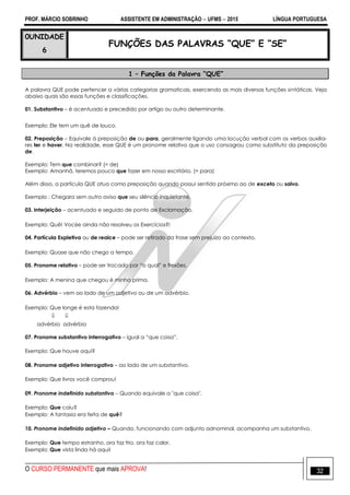 PROF. MÁRCIO SOBRINHO ASSISTENTE EM ADMINISTRAÇÃO  UFMS  2015 LÍNGUA PORTUGUESA
O CURSO PERMANENTE que mais APROVA! 32
0UNIDADE
6
FUNÇÕES DAS PALAVRAS “QUE” E “SE”
1 – Funções da Palavra “QUE”
A palavra QUE pode pertencer a várias categorias gramaticais, exercendo as mais diversas funções sintáticas. Veja
abaixo quais são essas funções e classificações.
01. Substantivo – é acentuado e precedido por artigo ou outro determinante.
Exemplo: Ele tem um quê de louco.
02. Preposição – Equivale à preposição de ou para, geralmente ligando uma locução verbal com os verbos auxilia-
res ter e haver. Na realidade, esse QUE é um pronome relativo que o uso consagrou como substituto da preposição
de.
Exemplo: Tem que combinar? (= de)
Exemplo: Amanhã, teremos pouco que fazer em nosso escritório. (= para)
Além disso, a partícula QUE atua como preposição quando possui sentido próximo ao de exceto ou salvo.
Exemplo : Chegara sem outro aviso que seu silêncio inquietante.
03. Interjeição – acentuado e seguido de ponto de Exclamação.
Exemplo: Quê! Voc6e ainda não resolveu os Exercícios?!
04. Partícula Expletiva ou de realce – pode ser retirado da frase sem prejuízo ao contexto.
Exemplo: Quase que não chego a tempo.
05. Pronome relativo – pode ser trocado por ―o qual‖ e flexões.
Exemplo: A menina que chegou é minha prima.
06. Advérbio – vem ao lado de um adjetivo ou de um advérbio.
Exemplo: Que longe é esta fazenda!
 
advérbio advérbio
07. Pronome substantivo interrogativo – igual a ―que coisa‖.
Exemplo: Que houve aqui?
08. Pronome adjetivo interrogativo – ao lado de um substantivo.
Exemplo: Que livros você comprou!
09. Pronome indefinido substantivo – Quando equivale a "que coisa".
Exemplo: Que caiu?
Exemplo: A fantasia era feita de quê?
10. Pronome indefinido adjetivo – Quando, funcionando com adjunto adnominal, acompanha um substantivo.
Exemplo: Que tempo estranho, ora faz frio, ora faz calor.
Exemplo: Que vista linda há aqui!
 