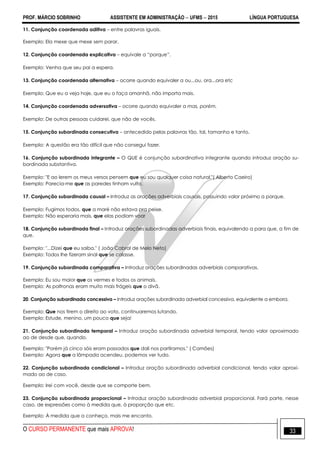 PROF. MÁRCIO SOBRINHO ASSISTENTE EM ADMINISTRAÇÃO  UFMS  2015 LÍNGUA PORTUGUESA
O CURSO PERMANENTE que mais APROVA! 33
11. Conjunção coordenada aditiva – entre palavras iguais.
Exemplo: Ela mexe que mexe sem parar.
12. Conjunção coordenada explicativa – equivale a ―porque‖.
Exemplo: Venha que seu pai a espera.
13. Conjunção coordenada alternativa – ocorre quando equivaler a ou...ou, ora...ora etc
Exemplo: Que eu a veja hoje, que eu o faça amanhã, não importa mais.
14. Conjunção coordenada adversativa – ocorre quando equivaler a mas, porém.
Exemplo: De outras pessoas cuidarei, que não de vocês.
15. Conjunção subordinada consecutiva – antecedido pelas palavras tão, tal, tamanho e tanto.
Exemplo: A questão era tão difícil que não consegui fazer.
16. Conjunção subordinada integrante – O QUE é conjunção subordinativa integrante quando introduz oração su-
bordinada substantiva.
Exemplo: "E ao lerem os meus versos pensem que eu sou qualquer coisa natural."( Alberto Caeiro)
Exemplo: Parecia-me que as paredes tinham vulto.
17. Conjunção subordinada causal – Introduz as orações adverbiais causais, possuindo valor próximo a porque.
Exemplo: Fugimos todos, que a maré não estava pra peixe.
Exemplo: Não esperaria mais, que elas podiam voar
18. Conjunção subordinada final – Introduz orações subordinadas adverbiais finais, equivalendo a para que, a fim de
que.
Exemplo: "...Dizei que eu saiba." ( João Cabral de Melo Neto)
Exemplo: Todos lhe fizeram sinal que se calasse.
19. Conjunção subordinada comparativa – Introduz orações subordinadas adverbiais comparativas.
Exemplo: Eu sou maior que os vermes e todos os animais.
Exemplo: As poltronas eram muito mais frágeis que o divã.
20. Conjunção subordinada concessiva – Introduz orações subordinada adverbial concessiva, equivalente a embora.
Exemplo: Que nos tirem o direito ao voto, continuaremos lutando.
Exemplo: Estude, menino, um pouco que seja!
21. Conjunção subordinada temporal – Introduz oração subordinada adverbial temporal, tendo valor aproximado
ao de desde que, quando.
Exemplo: "Porém já cinco sóis eram passados que dali nos partíramos." ( Camões)
Exemplo: Agora que a lâmpada acendeu, podemos ver tudo.
22. Conjunção subordinada condicional – Introduz oração subordinada adverbial condicional, tendo valor aproxi-
mado ao de caso.
Exemplo: Irei com você, desde que se comporte bem.
23. Conjunção subordinada proporcional – Introduz oração subordinada adverbial proporcional. Fará parte, nesse
caso, de expressões como à medida que, à proporção que etc.
Exemplo: À medida que a conheço, mais me encanto.
 