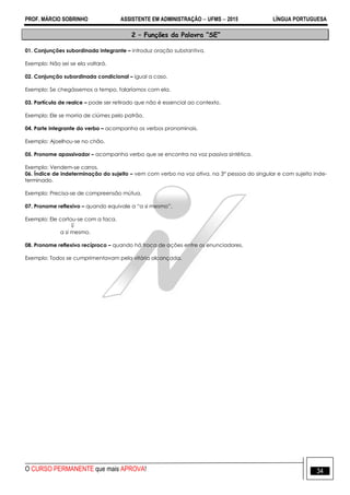 PROF. MÁRCIO SOBRINHO ASSISTENTE EM ADMINISTRAÇÃO  UFMS  2015 LÍNGUA PORTUGUESA
O CURSO PERMANENTE que mais APROVA! 34
2 – Funções da Palavra “SE”
01. Conjunções subordinada integrante – introduz oração substantiva.
Exemplo: Não sei se ela voltará.
02. Conjunção subordinada condicional – igual a caso.
Exemplo: Se chegássemos a tempo, falaríamos com ela.
03. Partícula de realce – pode ser retirado que não é essencial ao contexto.
Exemplo: Ele se morria de ciúmes pelo patrão.
04. Parte integrante do verbo – acompanha os verbos pronominais.
Exemplo: Ajoelhou-se no chão.
05. Pronome apassivador – acompanha verbo que se encontra na voz passiva sintética.
Exemplo: Vendem-se carros.
06. Índice de indeterminação do sujeito – vem com verbo na voz ativa, na 3° pessoa do singular e com sujeito inde-
terminado.
Exemplo: Precisa-se de compreensão mútua.
07. Pronome reflexivo – quando equivale a ―a si mesmo‖.
Exemplo: Ele cortou-se com a faca.

a si mesmo.
08. Pronome reflexivo recíproco – quando há troca de ações entre os enunciadores.
Exemplo: Todos se cumprimentavam pela vitória alcançada.
 