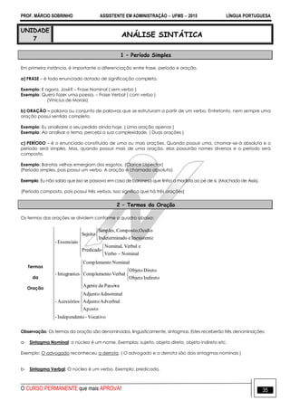 PROF. MÁRCIO SOBRINHO ASSISTENTE EM ADMINISTRAÇÃO  UFMS  2015 LÍNGUA PORTUGUESA
O CURSO PERMANENTE que mais APROVA! 35
UNIDADE
7
ANÁLISE SINTÁTICA
1 – Período Simples
Em primeira instância, é importante a diferenciação entre frase, período e oração.
a) FRASE – é todo enunciado dotado de significação completa.
Exemplo: E agora, José? – Frase Nominal ( sem verbo )
Exemplo: Quero fazer uma poesia. – Frase Verbal ( com verbo )
(Vinícius de Morais)
b) ORAÇÃO – palavra ou conjunto de palavras que se estruturam a partir de um verbo. Entretanto, nem sempre uma
oração possui sentido completo.
Exemplo: Eu analisarei o seu pedido ainda hoje. ( Uma oração apenas )
Exemplo: Ao analisar o tema, percebi a sua complexidade. ( Duas orações )
c) PERÍODO – é o enunciado constituído de uma ou mais orações. Quando possuir uma, chamar-se-á absoluta e o
período será simples. Mas, quando possuir mais de uma oração, elas possuirão nomes diversos e o período será
composto.
Exemplo: Baratas velhas emergiam dos esgotos. (Clarice Lispector)
(Período simples, pois possui um verbo. A oração é chamada absoluta)
Exemplo: Eu não sabia que isso se passava em casa de baronesa que tinha a modista ao pé de si. (Machado de Assis).
(Período composto, pois possui três verbos. Isso significa que há três orações)
2 – Termos da Oração
Os termos das orações se dividem conforme o quadro abaixo:
Termos
da
Oração

















































Vocativo-teIndependen-
Aposto
AdverbialAdjunto
AdnominalAdjunto
Acessórios-
aPassidaAgente
IndiretoObjeto
DiretoObjeto
VerbaloComplement
NominaloComplement
sIntegrante-
NominalVerbo
eVerbalNominal,
Predicado
eInexistenteadoIndetermin
OcultoComposto,Simples,
Sujeito
Essenciais-
v
Observação: Os termos da oração são denominados, linguisticamente, sintagmas. Estes receberão três denominações:
a- Sintagma Nominal: o núcleo é um nome. Exemplos: sujeito, objeto direto, objeto indireto etc.
Exemplo: O advogado reconheceu a derrota. ( O advogado e a derrota são dois sintagmas nominais )
b- Sintagma Verbal: O núcleo é um verbo. Exemplo: predicado.
 