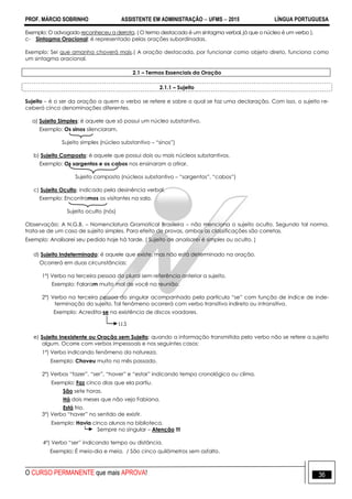 PROF. MÁRCIO SOBRINHO ASSISTENTE EM ADMINISTRAÇÃO  UFMS  2015 LÍNGUA PORTUGUESA
O CURSO PERMANENTE que mais APROVA! 36
Exemplo: O advogado reconheceu a derrota. ( O termo destacado é um sintagma verbal, já que o núcleo é um verbo ).
c- Sintagma Oracional: é representado pelas orações subordinadas.
Exemplo: Sei que amanha choverá mais.( A oração destacada, por funcionar como objeto direto, funciona como
um sintagma oracional.
2.1 – Termos Essenciais da Oração
2.1.1 – Sujeito
Sujeito – é o ser da oração a quem o verbo se refere e sobre o qual se faz uma declaração. Com isso, o sujeito re-
ceberá cinco denominações diferentes.
a) Sujeito Simples: é aquele que só possui um núcleo substantivo.
Exemplo: Os sinos silenciaram.
Sujeito simples (núcleo substantivo – ―sinos‖)
b) Sujeito Composto: é aquele que possui dois ou mais núcleos substantivos.
Exemplo: Os sargentos e os cabos nos ensinaram a atirar.
Sujeito composto (núcleos substantivo – ―sargentos‖, ―cabos‖)
c) Sujeito Oculto: indicado pela desinência verbal.
Exemplo: Encontramos os visitantes na sala.
Sujeito oculto (nós)
Observação: A N.G.B. – Nomenclatura Gramatical Brasileira – não menciona o sujeito oculto. Segundo tal norma,
trata-se de um caso de sujeito simples. Para efeito de provas, ambas as classificações são corretas.
Exemplo: Analisarei seu pedido hoje há tarde. ( Sujeito de analisarei é simples ou oculto. )
d) Sujeito Indeterminado: é aquele que existe, mas não está determinado na oração.
Ocorrerá em duas circunstâncias:
1º) Verbo na terceira pessoa do plural sem referência anterior a sujeito.
Exemplo: Falaram muito mal de você na reunião.
2º) Verbo na terceira pessoa do singular acompanhado pela partícula ―se‖ com função de índice de inde-
terminação do sujeito. Tal fenômeno ocorrerá com verbo transitivo indireto ou intransitivo.
Exemplo: Acredita-se na existência de discos voadores.
I.I.S
e) Sujeito Inexistente ou Oração sem Sujeito: quando a informação transmitida pelo verbo não se refere a sujeito
algum. Ocorre com verbos impessoais e nos seguintes casos:
1º) Verbo indicando fenômeno da natureza.
Exemplo: Choveu muito no mês passado.
2º) Verbos ―fazer‖, ―ser‖, ―haver‖ e ―estar‖ indicando tempo cronológico ou clima.
Exemplo: Faz cinco dias que ela partiu.
São sete horas.
Há dois meses que não vejo Fabiana.
Está frio.
3º) Verbo ―haver‖ no sentido de existir.
Exemplo: Havia cinco alunos na biblioteca.
Sempre no singular – Atenção !!!
4º) Verbo ―ser‖ indicando tempo ou distância.
Exemplo: É meio-dia e meia. / São cinco quilômetros sem asfalto.
 