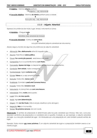 PROF. MÁRCIO SOBRINHO ASSISTENTE EM ADMINISTRAÇÃO  UFMS  2015 LÍNGUA PORTUGUESA
O CURSO PERMANENTE que mais APROVA! 39
d) Adjetivo – Meninos alegres partiram.
Adjetivo – adj. Adnominal
e) Locução Adjetiva – Meninas do interior partiram para a cidade.
Locução adj. – adj. Adnominal
2.3.2 – Adjunto Adverbial
Expressa circunstâncias de modo, lugar, tempo, instrumento e outras:
a) Advérbio – Cheguei cedo.
Advérbio (Adj. adverbial de tempo)
b) Locução Adverbial – Cortou-se com a faca.
Locução Adverbial (adjunto adverbial de instrumento)
Abaixo segue uma lista de algumas circunstâncias do adjunto adverbial:
 Afirmação: Sim, efetivamente estive lá naquela noite.
 Assunto: Falar-lhes-ei sobre política.
 Causa: Por convicção pessoal, serei breve com você.
 Companhia: Eu e a sua família iremos com Pedro.
 Concessão: Apesar da briga, os depoentes apresentaram seus argumentos.
 Condição: Sem estudo, nada conseguirás.
 Conformidade: Agirei conforme a lei.
 Dúvida: Talvez eu a veja amanhã à tarde.
 Exclusão: Todos irão, menos você.
 Finalidade: Convidei-a para uma conversa franca.
 Inclusão: Todos irão, inclusive você.
 Instrumento: A criança feriu-se com uma tesoura.
 Intensidade: Estou muito preocupado.
 Lugar: Estou no meu quarto.
 Modo: Agi com determinação.
 Origem: Vim de São Paulo.( Não é errado classificar como de lugar )
 Negação: Não a vi na reunião.
 Tempo: Na próxima semana, irei com vocês.
Observação: O sentido da preposição é determinado pela locução adverbial que introduz. Não raro, concursos
abordam semântica de preposição e o candidato erra a questão. Cuidado, se, por exemplo, o adjunto adverbial
de lugar– ou a locução adverbial de lugar – for introduzido por uma preposição em, esta também possuirá sentido de
lugar.
Exemplo: Todos moram em casas próximas. É um adjunto adverbial de lugar e a preposição também exerce a se-
mântica lugar.
 