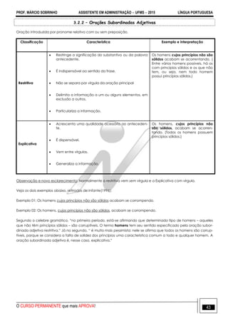 PROF. MÁRCIO SOBRINHO ASSISTENTE EM ADMINISTRAÇÃO  UFMS  2015 LÍNGUA PORTUGUESA
O CURSO PERMANENTE que mais APROVA! 43
3.2.2 – Orações Subordinadas Adjetivas
Oração introduzida por pronome relativo com ou sem preposição.
Classificação Característica Exemplo e interpretação
Restritiva
 Restringe a significação do substantivo ou da palavra
antecedente.
 É indispensável ao sentido da frase.
 Não se separa por vírgula da oração principal
 Delimita a informação a um ou alguns elementos, em
exclusão a outros.
 Particulariza a informação.
Os homens cujos princípios não são
sólidos acabam se acorrentando. (
Entre vários homens possíveis, há os
com princípios sólidos e os que não
tem, ou seja, nem todo homem
possui princípios sólidos.)
Explicativa
 Acrescenta uma qualidade acessória ao anteceden-
te.
 É dispensável.
 Vem entre vírgulas.
 Generaliza a informação.
Os homens, cujos princípios não
são sólidos, acabam se acorren-
tando. (Todos os homens possuem
princípios sólidos.)
Observação e novo esclarecimento: Normalmente a restritiva vem sem vírgula e a Explicativa com vírgula.
Veja os dois exemplos abaixo, retirados de Infante(1996):
Exemplo 01: Os homens cujos princípios não são sólidos acabam se corrompendo.
Exemplo 02: Os homens, cujos princípios não são sólidos, acabam se corrompendo.
Segundo o celebre gramático, ―no primeiro período, está-se afirmando que determinado tipo de homens – aqueles
que não têm princípios sólidos – são corruptíveis. O termo homens tem seu sentido especificado pela oração subor-
dinada adjetiva restritiva.‖ Já no segundo, ― é muito mais pessimista: nele se afirma que todos os homens são corrup-
tíveis, porque se considera a falta de solidez dos princípios uma característica comum a todo e qualquer homem. A
oração subordinada adjetiva é, nesse caso, explicativa.‖
 