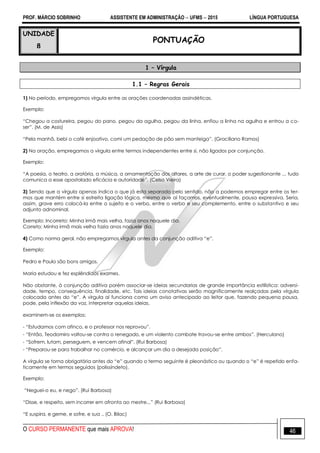 PROF. MÁRCIO SOBRINHO ASSISTENTE EM ADMINISTRAÇÃO  UFMS  2015 LÍNGUA PORTUGUESA
O CURSO PERMANENTE que mais APROVA! 46
UNIDADE
8
PONTUAÇÃO
1 – Vírgula
1.1 – Regras Gerais
1) No período, empregamos vírgula entre as orações coordenadas assindéticas.
Exemplo:
―Chegou a costureira, pegou do pano, pegou da agulha, pegou da linha, enfiou a linha na agulha e entrou a co-
ser‖. (M. de Assis)
―Pela manhã, bebi o café enjoativo, comi um pedação de pão sem manteiga‖. (Graciliano Ramos)
2) Na oração, empregamos a vírgula entre termos independentes entre si, não ligados por conjunção.
Exemplo:
―A poesia, o teatro, a oratória, a música, a ornamentação dos altares, a arte de curar, o poder sugestionante ... tudo
comunica a esse apostolado eficácia e autoridade‖. (Celso Vieira)
3) Sendo que a vírgula apenas indica o que já esta separado pelo sentido, não a podemos empregar entre os ter-
mos que mantém entre si estreita ligação lógica, mesmo que aí façamos, eventualmente, pausa expressiva. Seria,
assim, grave erro colocá-la entre o sujeito e o verbo, entre o verbo e seu complemento, entre o substantivo e seu
adjunto adnominal.
Exemplo: Incorreto: Minha irmã mais velha, fazia anos naquele dia.
Correto: Minha irmã mais velha fazia anos naquele dia.
4) Como norma geral, não empregamos vírgula antes da conjunção aditiva ―e‖.
Exemplo:
Pedro e Paulo são bons amigos.
Maria estudou e fez esplêndidos exames.
Não obstante, à conjunção aditiva porém associar-se ideias secundarias de grande importância estilística: adversi-
dade, tempo, consequência, finalidade, etc. Tais ideias conotativas serão magnificamente realçadas pela vírgula
colocada antes do ―e‖. A vírgula aí funciona como um aviso antecipado ao leitor que, fazendo pequena pausa,
pode, pela inflexão da voz, interpretar aquelas ideias.
examinem-se os exemplos:
- ―Estudamos com afinco, e o professor nos reprovou‖.
- ―Então, Teodomiro voltou-se contra o renegado, e um violento combate travou-se entre ambos‖. (Herculano)
- ―Sofrem, lutam, perseguem, e vencem afinal‖. (Rui Barbosa)
- ―Preparou-se para trabalhar no comércio, e alcançar um dia a desejada posição‖.
A vírgula se torna obrigatória antes do ―e‖ quando o termo seguinte é pleonástico ou quando o ―e‖ é repetido enfa-
ticamente em termos seguidos (polissíndeto).
Exemplo:
―Neguei-o eu, e nego‖. (Rui Barbosa)
―Disse, e respeito, sem incorrer em afronta ao mestre...‖ (Rui Barbosa)
―E suspira, e geme, e sofre, e sua .. (O. Bilac)
 