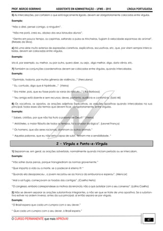 PROF. MÁRCIO SOBRINHO ASSISTENTE EM ADMINISTRAÇÃO  UFMS  2015 LÍNGUA PORTUGUESA
O CURSO PERMANENTE que mais APROVA! 47
5) As intercalações, por cortarem o que está logicamente ligado, devem ser obrigatoriamente colocadas entre vírgulas.
Exemplo:
―Não o direi, pensei comigo, a ninguém‖.
―Não me porá, creio eu, abaixo dos seus lanzudos alunos‖.
―Dentro em pouco tempo, os capinhas, saltando a pulos as trincheiras, fugiam à velocidade espantosa do animal‖.
(Rebelo da Silva).
6) Há uma série muito extensa de expressões corretivas, explicativas, escusativas, etc, que, por virem sempre interca-
ladas, devem ser colocadas entre vírgulas.
Exemplo:
isto é, por exemplo, ou melhor, ou por outra, quero dizer, ou seja , digo melhor, digo, data vênia, etc.
7) Também as conjunções coordenativas devem ser colocadas entre vírgulas, quando intercaladas.
Exemplo:
―Oprimido, todavia, por muitos gêneros de violência...‖ (Herculano)
― Eu, contudo, digo que é hipérbole...‖ (Vieira)
― Era mister, pois, que eu fosse posto as varas do ridículo...‖ ( Rui Barbosa)
― Teu amigo está doente e sem recursos; deves, portanto, auxiliá-lo e confortá-lo. (Said Ali)
8) Os vocativos, os apostos, as orações adjetivas Explicativas, as orações apositivas quando intercaladas na sua
principal, todos esses são termos que devem ficar, obrigatoriamente, entre vírgulas.
Exemplo:
― Sabeis, cristãos, por que não faz fruto a palavra de Deus? ― (Vieira)
― Aristóteles, o maior filósofo de todos os tempos, foi o criador da lógica‖. (Leonel França)
― Os homens, que são seres racionais, dominam os outros animais.‖
― Aquelas palavras, que eu não seria capaz de subir, feriram-me a sensibilidade. ―
2 – Vírgula e Ponto-e-Vírgula
1) Separam-se, em geral, as orações adverbiais, normalmente quando iniciam período ou se intercalam.
Exemplo:
―Vão sofrer duras penas, porque transgrediram as normas gravemente.‖
―Que importa a vida ou a morte, se o padecer é eterno ?! ―
―Quando ela desapareceu , o jovem recostou-se ao tronco da emburana e esperou‖. (Alencar)
―Mal o sol fugia, começavam as toadas das cantigas‖. (Coelho Neto)
―O congresso, embora correspondesse os motivos da renúncia, não a quis autorizar com o seu consenso‖. (Latino Coelho)
2) Não se devem separar as orações substantivas integrantes, a não ser que se trate de uma opositiva. Se a substan-
tiva estiver na ordem inversa, antes da sua principal, aí então separa-se por vírgula.
Exemplo:
―O Brasil espera que cada um cumpra com o seu dever.‖
― Que cada um cumpra com o seu dever, o Brasil espera.‖
 