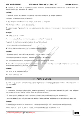 PROF. MÁRCIO SOBRINHO ASSISTENTE EM ADMINISTRAÇÃO  UFMS  2015 LÍNGUA PORTUGUESA
O CURSO PERMANENTE que mais APROVA! 48
3) Separam-se, em geral, os adjuntos adverbiais, mormente quando estão na ordem inversa ou ficam entre dois
verbos ( neste caso, por motivo de clareza).
Exemplo:
―Uma noite, no seio da cabana, a virgem de Tupã tornou-se esposa de Martim‖. (Alencar)
―Pudemos, finalmente, deixar aquela casa.‖
―É fácil dar bons conselhos; segui-los sempre, custa mais‖. ( J. Nogueira)
―Conforme se verificou a tarde, já o sabíamos.‖
4) Separamos por vírgula os termos aos quais queremos dar realce, mormente quando pleonásticos ou na ordem
inversa.
Exemplo:
―As folhas, levou-as o vento‖.
―Ao homem, deu-lhe Deus a sensibilidade para amar o bem‖. (Herculano)
―Arquiteto do Mosteiro de santa Maria, já o não sou‖. (Herculano)
―Havia, mesmo, um recruta inexperiente‖.
5) A vírgula também é empregada para indicar a elipse do verbo.
Exemplo:
―Finalmente, vão os bons para o céu e os maus, para o inferno‖. (Vieira)
―O colégio compareceu fardado; a diretoria, de casaca‖. (R. Pompéia)
―Na feira, compramos frutas, no supermercado, açúcar, no açougue, carne‖.
6) Nas datas separam-se os topônimos, também se separam o numeral que vem após o nome da rua, mas que,
entretanto, se refere à palavra casa subentendida.
Exemplo:
São Paulo, 20 de Setembro de 1973.
Rua Padre Machado, 931.
3 – Ponto-e-Vírgula
O ponto-e-vírgula indica pausa maior que a da vírgula e deve ser empregado para manter e entoação usada na
oração anterior.
Exemplo:
―Os pirilampos são insetos fanáticos por madeira apodrecida, pequenos insetos e lesmas; os vaga-lumes preferem
comer apenas folhas e plantas, por isso são chamados de filófagos‖.
―Os pássaros têm asas e voam; os animais têm patas e andam; que tens feito do teu pensamento‖ ?
O ponto-e-vírgula substitui a vírgula quando se deseja acentuar o sentido adversativo ou o conclusivo das conjunções.
Exemplo:
―A minha alegria apareceu e desapareceu, a modo de relâmpago; mas a minha afronta durará sempre‖.
―Nossa intenção é ajudá-los, dar de nós o que temos de melhor, por isso estamos aqui‖.
 