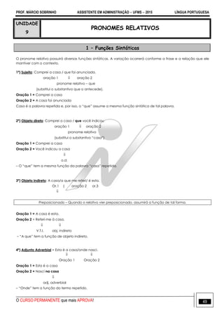 PROF. MÁRCIO SOBRINHO ASSISTENTE EM ADMINISTRAÇÃO  UFMS  2015 LÍNGUA PORTUGUESA
O CURSO PERMANENTE que mais APROVA! 49
UNIDADE
9
PRONOMES RELATIVOS
1 – Funções Sintáticas
O pronome relativo possuirá diversas funções sintáticas. A variação ocorrerá conforme a frase e a relação que ele
mantiver com o contexto.
1ª) Sujeito: Comprei a casa / que foi anunciada.
oração 1  oração 2
pronome relativo – que
(substitui o substantivo que o antecede).
Oração 1 = Comprei a casa
Oração 2 = A casa foi anunciada
Casa é a palavra repetida e, por isso, o ―que‖ assume a mesma função sintática de tal palavra.
2ª) Objeto direto: Comprei a casa / que você indicou
oração 1  oração 2
pronome relativo
(substitui o substantivo ―casa‖)
Oração 1 = Comprei a casa
Oração 2 = Você indicou a casa

o.d.
– O ―que‖ tem a mesma função da palavra ―casa‖ repetida.
3ª) Objeto indireto: A casa/a que me referi/ é esta.
Or.1 | oração 2 or.3

Preposicionado – Quando o relativo vier preposicionado, assumirá a função de tal forma.
Oração 1 = A casa é esta.
Oração 2 = Referi-me à casa.
 
V.T.I. obj. indireto
– ―A que‖ tem a função de objeto indireto.
4ª) Adjunto Adverbial = Esta é a casa/onde nasci.
 
Oração 1 Oração 2
Oração 1 = Esta é a casa
Oração 2 = Nasci na casa

adj. adverbial
– ―Onde‖ tem a função do termo repetido.
 