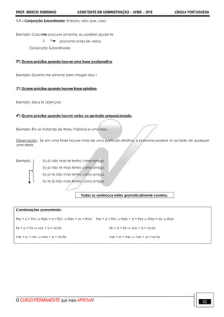 PROF. MÁRCIO SOBRINHO ASSISTENTE EM ADMINISTRAÇÃO  UFMS  2015 LÍNGUA PORTUGUESA
O CURSO PERMANENTE que mais APROVA! 52
1.7 – Conjunção Subordinada: Embora, visto que, caso
Exemplo: Caso me procures amanha, eu poderei ajudar-te
 pronome antes de verbo
Conjunção Subordinada
2º) Ocorre próclise quando houver uma frase exclamativa.
Exemplo: Quanto me esforcei para chegar aqui !
3º) Ocorre próclise quando houver frase optativa.
Exemplo: Deus te abençoe.
4º) Ocorre próclise quando houver verbo no gerúndio preposicionado.
Exemplo: Em se tratando de flores, Fabiana é uma rosa.
Observação.: Se em uma frase houver mais de uma partícula atrativa, o pronome poderá vir ao lado de qualquer
uma delas.
Exemplo: Eu já não mais te tenho como amiga.
Eu já não te mais tenho como amiga.
Eu já te não mais tenho como amiga.
Eu te já não mais tenho como amiga.
Todas as sentenças estão gramaticalmente corretas.
Combinações pronominais:
lhe + o = lho  lhes + o = lho  lhes + os = lhos lhe + a = lha  lhes + a = lha  lhes + as  lhas
te + o = to  vos + o = vo-lo te + a = ta  vos + a = vo-la
me + o = mo  nos + o = no-lo me + a = ma  nos + a = no-la
 