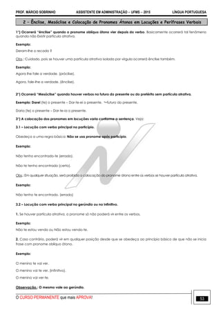 PROF. MÁRCIO SOBRINHO ASSISTENTE EM ADMINISTRAÇÃO  UFMS  2015 LÍNGUA PORTUGUESA
O CURSO PERMANENTE que mais APROVA! 53
2 – Ênclise, Mesóclise e Colocação de Pronomes Átonos em Locuções e Perífrases Verbais
1°) Ocorrerá “ênclise” quando o pronome oblíquo átono vier depois do verbo. Basicamente ocorrerá tal fenômeno
quando não Existir partícula atrativa.
Exemplo:
Deram-lhe o recado ?
Obs.: Cuidado, pois se houver uma partícula atrativa isolada por vírgula ocorrerá ênclise também.
Exemplo:
Agora lhe fale a verdade. (próclise).
Agora, fale-lhe a verdade. (ênclise).
2°) Ocorrerá “Mesóclise” quando houver verbos no futuro do presente ou do pretérito sem partícula atrativa.
Exemplo: Darei (te) o presente – Dar-te-ei o presente.  futuro do presente.
Daria (te) o presente – Dar-te-ia o presente.
3°) A colocação dos pronomes em locuções varia conforme a sentença. Veja:
3.1 – Locução com verbo principal no particípio.
Obedeça a uma regra básica: Não se usa pronome após particípio.
Exemplo:
Não tenho encontrado-te (errado).
Não te tenho encontrado (certo).
Obs.: Em qualquer situação, será proibida a colocação do pronome átono entre os verbos se houver partícula atrativa.
Exemplo:
Não tenho te encontrado. (errado)
3.2 – Locução com verbo principal no gerúndio ou no infinitivo.
1. Se houver partícula atrativa, o pronome só não poderá vir entre os verbos.
Exemplo:
Não te estou vendo ou Não estou vendo-te.
2. Caso contrário, poderá vir em qualquer posição desde que se obedeça ao princípio básico de que não se inicia
frase com pronome oblíquo átono.
Exemplo:
O menino te vai ver.
O menino vai te ver. (infinitivo).
O menino vai ver-te.
Observação.: O mesmo vale ao gerúndio.
 
