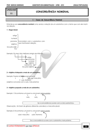 PROF. MÁRCIO SOBRINHO ASSISTENTE EM ADMINISTRAÇÃO  UFMS  2015 LÍNGUA PORTUGUESA
O CURSO PERMANENTE que mais APROVA! 54
UNIDADE
11
CONCORDÂNCIA NOMINAL
1 – Casos de Concordância Nominal
Entende-se por concordância nominal como sendo a relação de um substantivo com o termo que com ele manti-
ver relação.
1 – Regra Geral:
artigo
concordam com o substantivo com
que mantiverem relação.
numeral
pronome
adjetivo
locução adje-
tiva
Exemplo: Os meus dois melhores amigos de infância ...
artigo
pronome
numeral
adjetivo
substantivo
locução adjetiva
2 – Adjetivo Anteposto a mais de um substantivo.
Exemplo: Tiveste má idéia e pensamento.
|  subs. masculino
 subs. feminino
(adjetivo concorda com o subs. mais próximo)
3 – Adjetivo posposto a mais de um substantivo.
Exemplo 1: Encontramos um jovem e uma jovem preocupados.
 
subs. subs.
Se a concordância ocorrer com os dois substantivos.
Observação:.: Se forem de gêneros diferentes, prevalece o masculino plural.
Exemplo 2: Encontramos um jovem e uma jovem preocupada.
 
subst. masculino subst. Feminino
Se a concordância ocorre com o substantivo mais próximo.
 