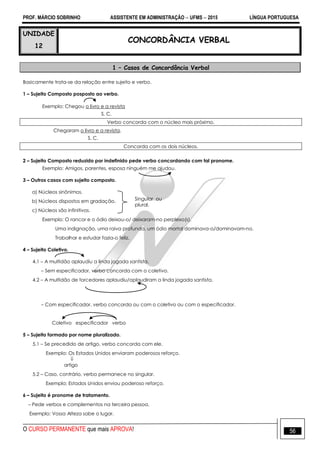 PROF. MÁRCIO SOBRINHO ASSISTENTE EM ADMINISTRAÇÃO  UFMS  2015 LÍNGUA PORTUGUESA
O CURSO PERMANENTE que mais APROVA! 56
UNIDADE
12
CONCORDÂNCIA VERBAL
1 – Casos de Concordância Verbal
Basicamente trata-se da relação entre sujeito e verbo.
1 – Sujeito Composto posposto ao verbo.
Exemplo: Chegou o livro e a revista
S. C.
Verbo concorda com o núcleo mais próximo.
Chegaram o livro e a revista.
S. C.
Concorda com os dois núcleos.
2 – Sujeito Composto reduzido por indefinido pede verbo concordando com tal pronome.
Exemplo: Amigos, parentes, esposa ninguém me ajudou.
3 – Outros casos com sujeito composto.
a) Núcleos sinônimos.
b) Núcleos dispostos em gradação.
c) Núcleos são infinitivos.
Exemplo: O rancor e o ódio deixou-o/ deixaram-no perplexo(s).
Uma indignação, uma raiva profunda, um ódio mortal dominava-o/dominavam-no.
Trabalhar e estudar fazia-o feliz.
4 – Sujeito Coletivo.
4.1 – A multidão aplaudiu a linda jogada santista.
– Sem especificador, verbo concorda com o coletivo.
4.2 – A multidão de torcedores aplaudiu/aplaudiram a linda jogada santista.
– Com especificador, verbo concorda ou com o coletivo ou com o especificador.
Coletivo especificador verbo
5 – Sujeito formado por nome pluralizado.
5.1 – Se precedido de artigo, verbo concorda com ele.
Exemplo: Os Estados Unidos enviaram poderosos reforço.

artigo
5.2 – Caso, contrário, verbo permanece no singular.
Exemplo: Estados Unidos enviou poderoso reforço.
6 – Sujeito é pronome de tratamento.
– Pede verbos e complementos na terceira pessoa.
Exemplo: Vossa Alteza sabe o lugar.
Singular ou
plural.
 