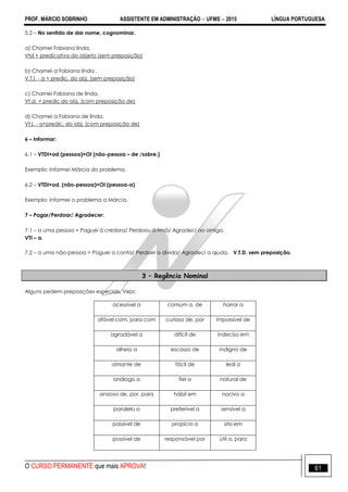 PROF. MÁRCIO SOBRINHO ASSISTENTE EM ADMINISTRAÇÃO  UFMS  2015 LÍNGUA PORTUGUESA
O CURSO PERMANENTE que mais APROVA! 61
5.2 – No sentido de dar nome, cognominar.
a) Chamei Fabiana linda.
Vtd + predicativo do objeto (sem preposição)
b) Chamei a Fabiana linda .
V.T.I. - a + predic. do obj. (sem preposição)
c) Chamei Fabiana de linda.
Vt.d. + predic do obj. (com preposição de)
d) Chamei a Fabiana de linda.
Vt.I. - a+predic. do obj. (com preposição de)
6 – Informar:
6.1 – VTDI+od (pessoa)+OI (não-pessoa – de /sobre.)
Exemplo: Informei Márcia do problema.
6.2 – VTDI+od. (não-pessoa)+OI (pessoa-a)
Exemplo: Informei o problema a Márcia.
7 – Pagar/Perdoar/ Agradecer:
7.1 – a uma pessoa = Paguei à credora/ Perdoou à irmã/ Agradeci ao amigo.
VTI – a.
7.2 – a uma não-pessoa = Paguei a conta/ Perdoei a dívida/ Agradeci a ajuda. V.T.D. sem preposição.
3 – Regência Nominal
Alguns pedem preposições especiais. Veja:
acessível a comum a, de horror a
afável com, para com curioso de, por impossível de
agradável a difícil de indeciso em
alheio a escasso de indigno de
amante de fácil de leal a
análogo a fiel a natural de
ansioso de, por, para hábil em nocivo a
paralelo a preferível a sensível a
passível de propício a sito em
possível de responsável por útil a, para
 