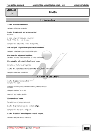 PROF. MÁRCIO SOBRINHO ASSISTENTE EM ADMINISTRAÇÃO  UFMS  2015 LÍNGUA PORTUGUESA
O CURSO PERMANENTE que mais APROVA! 62
UNIDADE
14
CRASE
1 – Usa-se Crase
1. Antes de palavras femininas.
Exemplo: Referi-me à menina.
2. Antes de topônimos que aceitem artigo.
Macetex:
Se para o topônimo couber esquema:
Vou à – Volto da  usa-se crase
Exemplo: Vou à Espanha / Volto da Espanha.
3. Em locuções conjuntivas ou prepositivas femininas.
Exemplo: À medida que, à proporção que ...
4. Em locuções adverbiais femininas.
Exemplo: À direita da casa, estão os meus pertences.
5. Em locuções adverbiais indicativos de horas.
Exemplo: Às dez horas, chegamos.
6. Antes dos pronomes senhora, senhorita, dona, dama e madame.
Exemplo: Referi-me à senhora.
2 – Não se usa Crase
1. Antes de palavras masculinas
Exemplo: Vou a pé.
Exceção : Quando ficar subentendida a palavra ―moda‖.
Exemplo: Poltrona à Luís XV.
Poema à Machado de Assis.
2. Entre palavras iguais.
Exemplo: Estávamos cara a cara.
3. Antes de pronomes que não aceitem artigo.
Exemplo: Não me referi à ninguém.
4. Antes de palavra feminina plural com “a” singular.
Exemplo: Não me refiro a meninas.
 