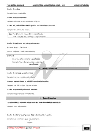 PROF. MÁRCIO SOBRINHO ASSISTENTE EM ADMINISTRAÇÃO  UFMS  2015 LÍNGUA PORTUGUESA
O CURSO PERMANENTE que mais APROVA! 63
5. Antes de verbos.
Exemplo: Estou a esperá-la.
6. Antes de artigo indefinido.
Exemplo: Refiro-me a uma pessoa em especial.
7. Antes das palavras casa e terra quando não vierem especificadas.
Exemplo: Vou a terra. Irei a casa.
Obs.: Vou à terra (do meu avô)especificador
Irei à casa (dos meus primos)especificador
8. Antes de topônimos que não aceitem artigo.
Macetex: Vou a ... / Voltei de ...
(Vou a Campinas / Voltei de Campinas)
EXCEÇÃO:
Haverá se o topônimo for especificado.
Exemplo: Vou à Campinas (dos seus amigos) 
especificador
3 – Crase Facultativa
1. Antes de nomes próprios femininos.
Exemplo: Informei o problema à Márcia.
2. Após a preposição até se a palavra seguinte for feminina.
Exemplo: Vou até a praia/ Vou até à praia.
3. Antes de pronomes possessivos femininos.
Exemplo: Isto pertence à minha família.
4 – Casos Especiais
1. Com aquele(s), aquela(s), aquilo ou a se o antecedente exigir preposição.
Exemplo: Assisti àquele filme.
2. Antes do relativo “que”quando ficar subentendido “àquela”.
Exemplo: Sua caneta era igual à que comprei.

àquela
 