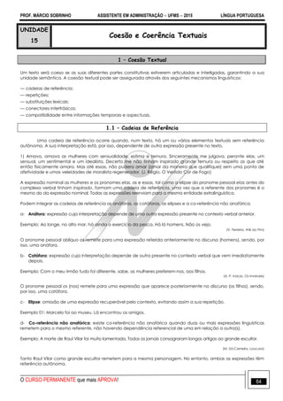 PROF. MÁRCIO SOBRINHO ASSISTENTE EM ADMINISTRAÇÃO  UFMS  2015 LÍNGUA PORTUGUESA
O CURSO PERMANENTE que mais APROVA! 64
UNIDADE
15
Coesão e Coerência Textuais
1 – Coesão Textual
Um texto será coeso se as suas diferentes partes constitutivas estiverem articuladas e interligadas, garantindo a sua
unidade semântica. A coesão textual pode ser assegurada através dos seguintes mecanismos linguísticos:
— cadeias de referência;
— repetições;
— substituições lexicais;
— conectores interfrásicos;
— compatibilidade entre informações temporais e aspectuais.
1.1 – Cadeias de Referência
Uma cadeia de referência ocorre quando, num texto, há um ou vários elementos textuais sem referência
autônoma. A sua interpretação está, por isso, dependente de outra expressão presente no texto.
1) Amava, amava as mulheres com sensualidade, estima e ternura. Sinceramente me julgava, perante elas, um
sensual, um sentimental e um idealista. Decerto me não tinham inspirado grande ternura ou respeito as que até
então fisicamente amara. Mas até essas, não pudera amar (amar da maneira que qualifiquei) sem uma ponta de
afetividade e umas veleidades de moralista regenerador. (J. Régio, O Vestido Cor de Fogo)
A expressão nominal as mulheres e os pronomes elas, as e essas, tal como a elipse do pronome pessoal elas antes do
complexo verbal tinham inspirado, formam uma cadeia de referência, uma vez que o referente dos pronomes é o
mesmo do da expressão nominal. Todas as expressões reenviam para a mesma entidade extralinguística.
Podem integrar as cadeias de referência as anáforas, as catáforas, as elipses e a co-referência não anafórica.
a- Anáfora: expressão cuja interpretação depende de uma outra expressão presente no contexto verbal anterior.
Exemplo: Ao longe, no alto mar, há ainda o exercício da pesca. Há lá homens. Não os vejo.
(V. Ferreira, Até ao Fim)
O pronome pessoal oblíquo os remete para uma expressão referida anteriormente no discurso (homens), sendo, por
isso, uma anáfora.
b- Catáfora: expressão cuja interpretação depende de outra presente no contexto verbal que vem imediatamente
depois.
Exemplo: Com o meu irmão tudo foi diferente, sabe, as mulheres preferem-nos, aos filhos.
(A. P. Inácio, Os Invisíveis)
O pronome pessoal os (nos) remete para uma expressão que aparece posteriormente no discurso (os filhos), sendo,
por isso, uma catáfora.
c- Elipse: omissão de uma expressão recuperável pelo contexto, evitando assim a sua repetição.
Exemplo 01: Marcelo foi ao museu. Lá encontrou os amigos.
d- Co-referência não anafórica: existe co-referência não anafórica quando duas ou mais expressões linguísticas
remetem para o mesmo referente, não havendo dependência referencial de uma em relação a outra(s).
Exemplo: A morte de Raul Vilar foi muito lamentada. Todos os jornais consagraram longos artigos ao grande escultor.
(M. Sá-Carneiro, Loucura)
Tanto Raul Vilar como grande escultor remetem para a mesma personagem. No entanto, ambas as expressões têm
referência autônoma.
 
