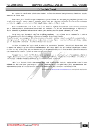 PROF. MÁRCIO SOBRINHO ASSISTENTE EM ADMINISTRAÇÃO  UFMS  2015 LÍNGUA PORTUGUESA
O CURSO PERMANENTE que mais APROVA! 66
2 – Coerência Textual
Na construção de um texto, assim como na fala, usamos mecanismos para garantir ao interlocutor a com-
preensão do que se lê diz.
Esses mecanismos linguísticos que estabelecem a conectividade e a retomada do que foi escrito ou dito são
os referentes textuais e buscam garantir a coesão textual para que haja coerência, não só entre os elementos que
compõem a oração, como também entre a sequência de orações dentro do texto.
Essa coesão também pode muitas vezes se dar de modo implícito, baseado em conhecimentos anteriores
que os participantes do processo têm com o tema. Por exemplo, o uso de uma determinada sigla, que para o pú-
blico a quem se dirige deveria ser de conhecimento geral, evita que se lance mão de repetições inúteis.
Numa linguagem figurada, a coesão é uma linha imaginária – composta de termos e expressões – que une
os diversos elementos do texto e busca estabelecer relações de sentido entre eles.
Dessa forma, com o emprego de diferentes procedimentos, sejam lexicais – repetição, substituição, associação –,
sejam gramaticais – emprego de pronomes, conjunções, numerais, elipses – constroem-se frases, orações, períodos,
que irão apresentar o contexto – decorre daí a coerência textual.
Um texto incoerente é o que carece de sentido ou o apresenta de forma contraditória. Muitas vezes essa
incoerência é resultado do mau uso daqueles elementos de coesão textual. Na organização de períodos e de pa-
rágrafos, um erro no emprego dos mecanismos gramaticais e lexicais prejudica o entendimento do texto. Construído
com os elementos corretos, confere-se a ele uma unidade formal.
Nas palavras do mestre Evanildo Bechara, ―o enunciado não se constrói com um amontoado de palavras e
orações. Elas se organizam segundo princípios gerais de dependência e independência sintática e semântica, re-
cobertos por unidades melódicas e rítmicas que sedimentam estes princípios‖.
Desta lição, extrai-se que não se deve escrever frases ou textos desconexos. É imprescindível que haja uma
unidade, ou seja, que essas frases estejam coesas e coerentes formando o texto. Além disso, relembre-se de que,
por coesão, entende-se ligação, relação, nexo entre os elementos que compõem a estrutura textual.
Texto retirado de http://www.mundovestibular.com.br. Escrito por Cláudia Kozlowski
 