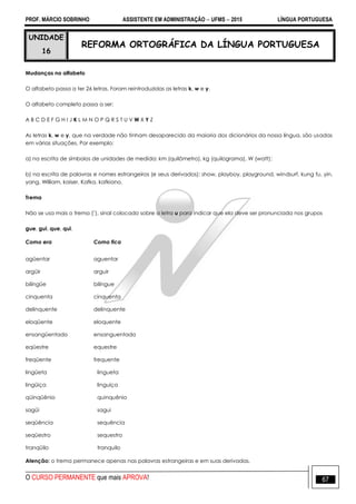 PROF. MÁRCIO SOBRINHO ASSISTENTE EM ADMINISTRAÇÃO  UFMS  2015 LÍNGUA PORTUGUESA
O CURSO PERMANENTE que mais APROVA! 67
UNIDADE
16
REFORMA ORTOGRÁFICA DA LÍNGUA PORTUGUESA
Mudanças no alfabeto
O alfabeto passa a ter 26 letras. Foram reintroduzidas as letras k, w e y.
O alfabeto completo passa a ser:
A B C D E F G H I J K L M N O P Q R S T U V W X Y Z
As letras k, w e y, que na verdade não tinham desaparecido da maioria dos dicionários da nossa língua, são usadas
em várias situações. Por exemplo:
a) na escrita de símbolos de unidades de medida: km (quilômetro), kg (quilograma), W (watt);
b) na escrita de palavras e nomes estrangeiros (e seus derivados): show, playboy, playground, windsurf, kung fu, yin,
yang, William, kaiser, Kafka, kafkiano.
Trema
Não se usa mais o trema (¨), sinal colocado sobre a letra u para indicar que ela deve ser pronunciada nos grupos
gue, gui, que, qui.
Como era Como fica
agüentar aguentar
argüir arguir
bilíngüe bilíngue
cinquenta cinquenta
delinquente delinquente
eloqüente eloquente
ensangüentado ensanguentado
eqüestre equestre
freqüente frequente
lingüeta lingueta
lingüiça linguiça
qüinqüênio quinquênio
sagüi sagui
seqüência sequência
seqüestro sequestro
tranqüilo tranquilo
Atenção: o trema permanece apenas nas palavras estrangeiras e em suas derivadas.
 