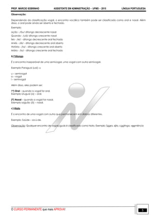 PROF. MÁRCIO SOBRINHO ASSISTENTE EM ADMINISTRAÇÃO  UFMS  2015 LÍNGUA PORTUGUESA
O CURSO PERMANENTE que mais APROVA! 5
Observação:
Dependendo da classificação vogal, o encontro vocálico também pode ser classificado como oral e nasal. Além
disso, o oral pode ainda ser aberto e fechado.
Exemplo:
ação - /ãu/ ditongo decrescente nasal
Quando - /uã/ ditongo crescente nasal
Íeis - /ei/ - ditongo decrescente oral fechado
Anéis - /éi/ - ditongo decrescente oral aberto
História - /ia/ - ditongo crescente oral aberto
Mário - /io/ - ditongo crescente oral fechado
b) Tritongo
É o encontro inseparável de uma semivogal, uma vogal com outra semivogal.
Exemplo Paraguai (uai) 
u – semivogal
a – vogal
i – semivogal
Além disso, eles podem ser:
1º) Oral – quando a vogal for oral.
Exemplo Uruguai (a) – oral.
2º) Nasal – quando a vogal for nasal.
Exemplo saguão (ã) – nasal.
c) Hiato
É o encontro de uma vogal com outra que permanecem em sílabas diferentes.
Exemplo: Saúde – sa-ú-de.
Observação: Qualquer encontro de vogais iguais é classificado como hiato. Exemplo: Saara, xiita, caatinga, veemência
 