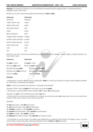 PROF. MÁRCIO SOBRINHO ASSISTENTE EM ADMINISTRAÇÃO  UFMS  2015 LÍNGUA PORTUGUESA
O CURSO PERMANENTE que mais APROVA! 69
Atenção: se a palavra for oxítona e o i ou o u estiverem em posição final (ou seguidos de s), o acento permanece.
Exemplos: tuiuiú, tuiuiús, Piauí.
3. Não se usa mais o acento das palavras terminadas em êem e ôo(s).
Como era Como fica
abençôo abençoo
crêem (verbo crer) creem
dêem (verbo dar) deem
dôo (verbo doar) doo
enjôo enjoo
lêem (verbo ler) leem
magôo (verbo magoar) magoo
perdôo (verbo perdoar) perdoo
povôo (verbo povoar) povoo
vêem (verbo ver) veem
vôos voos
zôo zoo
4. Não se usa mais o acento que diferenciava os pares pára / para, péla(s) / pela(s), pêlo(s) / pelo(s), pólo(s) / po-
lo(s) e pêra / pera.
Como era Como fica
Ele pára o carro. Ele para o carro.
Ele foi ao pólo Norte. Ele foi ao polo Norte.
Ele gosta de jogar pólo. Ele gosta de jogar polo.
Esse gato tem pêlos brancos. Esse gato tem pelos brancos.
Comi uma pêra. Comi uma pera.
Atenção:
• Permanece o acento diferencial em pôde/pode. Pôde é a forma do passado do verbo poder (pretérito perfeito
do indicativo), na 3a pessoa do singular.
Pode é a forma do presente do indicativo, na 3a pessoa do singular.
Exemplo: Ontem, ele não pôde sair mais cedo, mas hoje ele pode.
• Permanece o acento diferencial em pôr/por. Pôr é verbo. Por é preposição.
Exemplo: Vou pôr o livro na estante que foi feita por mim.
• Permanecem os acentos que diferenciam o singular do plural dos verbos ter e vir, assim como de seus derivados
(manter, deter, reter, conter, convir, intervir, advir etc.).
Exemplos:
Ele tem dois carros. / Eles têm dois carros.
Ele vem de Sorocaba. / Eles vêm de Sorocaba.
Ele mantém a palavra. / Eles mantêm a palavra.
Ele convém aos estudantes. / Eles convêm aos estudantes.
Ele detém o poder. / Eles detêm o poder.
Ele intervém em todas as aulas. / Eles intervêm em todas as aulas.
• É facultativo o uso do acento circunflexo para diferenciar as palavras forma/ fôrma. Em alguns casos, o uso do
acento deixa a frase mais clara. Veja este exemplo: Qual é a forma da fôrma do bolo?
 