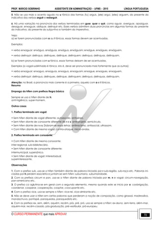 PROF. MÁRCIO SOBRINHO ASSISTENTE EM ADMINISTRAÇÃO  UFMS  2015 LÍNGUA PORTUGUESA
O CURSO PERMANENTE que mais APROVA! 70
5. Não se usa mais o acento agudo no u tônico das formas (tu) arguis, (ele) argui, (eles) arguem, do presente do
indicativo dos verbos arguir e redarguir.
6. Há uma variação na pronúncia dos verbos terminados em guar, quar e quir, como aguar, averiguar, apaziguar,
desaguar, enxaguar, obliquar, delinquir etc. Esses verbos admitem duas pronúncias em algumas formas do presente
do indicativo, do presente do subjuntivo e também do imperativo.
Veja:
a) se forem pronunciadas com a ou i tônicos, essas formas devem ser acentuadas.
Exemplos:
• verbo enxaguar: enxáguo, enxáguas, enxágua, enxáguam; enxágue, enxágues, enxáguem.
• verbo delinquir: delínquo, delínques, delínque, delínquem; delínqua, delínquas, delínquam.
b) se forem pronunciadas com u tônico, essas formas deixam de ser acentuadas.
Exemplos (a vogal sublinhada é tônica, isto é, deve ser pronunciada mais fortemente que as outras):
• verbo enxaguar: enxaguo, enxaguas, enxagua, enxaguam; enxague, enxagues, enxaguem.
• verbo delinquir: delinquo, delinques, delinque, delinquem; delinqua, delinquas, delinquam.
Atenção: no Brasil, a pronúncia mais corrente é a primeira, aquela com a e i tônicos.
Resumo
Emprego do hífen com prefixos Regra básica
Sempre se usa o hífen diante de h:
anti-higiênico, super-homem.
Outros casos
1. Prefixo terminado em vogal:
• Sem hífen diante de vogal diferente: autoescola, antiaéreo.
• Sem hífen diante de consoante diferente de r e s: anteprojeto, semicírculo.
• Sem hífen diante de r e s. Dobram-se essas letras: antirracismo, antissocial, ultrassom.
• Com hífen diante de mesma vogal: contra-ataque, micro-ondas.
2. Prefixo terminado em consoante:
• Com hífen diante de mesma consoante:
inter-regional, sub-bibliotecário.
• Sem hífen diante de consoante diferente:
intermunicipal, supersônico.
• Sem hífen diante de vogal: interestadual,
superinteressante.
Observações
1. Com o prefixo sub, usa-se o hífen também diante de palavra iniciada por r sub-região, sub-raça etc. Palavras ini-
ciadas por h perdem essa letra e juntam-se sem hífen: subumano, subumanidade.
2. Com os prefixos circum e pan, usa-se o hífen diante de palavra iniciada por m, n e vogal: circum-navegação,
pan-americano etc.
3. O prefixo co aglutina-se em geral com o segundo elemento, mesmo quando este se inicia por o: coobrigação,
coordenar, cooperar, cooperação, cooptar, coocupante etc.
4. Com o prefixo vice, usa-se sempre o hífen: vice-rei, vice-almirante etc.
5. Não se deve usar o hífen em certas palavras que perderam a noção de composição, como girassol, madressilva,
mandachuva, pontapé, paraquedas, paraquedista etc.
6. Com os prefixos ex, sem, além, aquém, recém, pós, pré, pró, usa-se sempre o hífen: ex-aluno, sem-terra, além-mar,
aquém-mar, recém-casado, pós-graduação, pré-vestibular, pró-europeu.
 