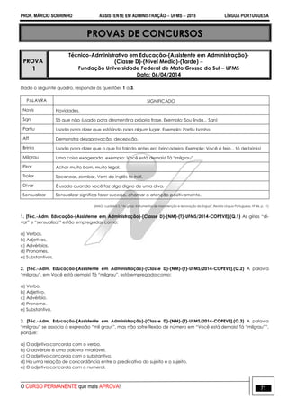 PROF. MÁRCIO SOBRINHO ASSISTENTE EM ADMINISTRAÇÃO  UFMS  2015 LÍNGUA PORTUGUESA
O CURSO PERMANENTE que mais APROVA! 71
PROVAS DE CONCURSOS
PROVA
1
Técnico-Administrativo em Educação-(Assistente em Administração)-
(Classe D)-(Nível Médio)-(Tarde) 
Fundação Universidade Federal de Mato Grosso do Sul  UFMS
Data: 06/04/2014
Dado o seguinte quadro, responda às questões 1 a 3.
PALAVRA SIGNIFICADO
Novis Novidades.
Sqn Só que não (usado para desmentir a própria frase. Exemplo: Sou linda... Sqn)
Partiu Usada para dizer que está indo para algum lugar. Exemplo: Partiu banho
Aff Demonstra desaprovação, decepção.
Brinks Usado para dizer que o que foi falado antes era brincadeira. Exemplo: Você é feio... tô de brinks!
Milgrau Uma coisa exagerada, exemplo: Você está demais! Tá ―milgrau‖
Pirar Achar muito bom, muito legal.
Trolar Sacanear, zombar. Vem do inglês to troll.
Divar É usado quando você faz algo digno de uma diva.
Sensualizar Sensualizar significa fazer sucesso, chamar a atenção positivamente.
(MAGI, Luzdalva S. ―As gírias: instrumentos de manutenção e renovação da língua‖. Revista Língua Portuguesa. Nº 46, p. 11)
1. [Téc.-Adm. Educação-(Assistente em Administração)-(Classe D)-(NM)-(T)-UFMS/2014-COPEVE].(Q.1) As gírias ―di-
var‖ e ―sensualizar‖ estão empregadas como:
a) Verbos.
b) Adjetivos.
c) Advérbios.
d) Pronomes.
e) Substantivos.
2. [Téc.-Adm. Educação-(Assistente em Administração)-(Classe D)-(NM)-(T)-UFMS/2014-COPEVE].(Q.2) A palavra
―milgrau‖, em Você está demais! Tá ―milgrau‖, está empregada como:
a) Verbo.
b) Adjetivo.
c) Advérbio.
d) Pronome.
e) Substantivo.
3. [Téc.-Adm. Educação-(Assistente em Administração)-(Classe D)-(NM)-(T)-UFMS/2014-COPEVE].(Q.3) A palavra
―milgrau‖ se associa à expressão ―mil graus‖, mas não sofre flexão de número em ―Você está demais! Tá ―milgrau‖‖,
porque:
a) O adjetivo concorda com o verbo.
b) O advérbio é uma palavra invariável.
c) O adjetivo concorda com o substantivo.
d) Há uma relação de concordância entre o predicativo do sujeito e o sujeito.
e) O adjetivo concorda com o numeral.
 
