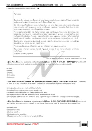 PROF. MÁRCIO SOBRINHO ASSISTENTE EM ADMINISTRAÇÃO  UFMS  2015 LÍNGUA PORTUGUESA
O CURSO PERMANENTE que mais APROVA! 72
Com base no texto, responda as questões 4 a 6.
A profecia
Caraíbas têm cabeça oca. Deviam ter aprendido muitas lições com o povo filho da terra e não
souberam enxergar, nem ouvir, nem sentir. E sofrerão por isso.
Dia virá em que ficarão com sede, muita sede, e não terão água para beber: os rios e lagoas e
valos e regatos e até a água da chuva estarão sujos e podres. E chorarão. E continuarão com
sede porque a água do choro é salgada e amarga...
Tempo da fome também virá. E a terra estará seca, o chão duro. As sementes de milho e man-
dioca não mais nascerão verdes, alimentando a esperança de guarups ao redor do fogo com
muita comida e bebida. A caça e o peixe também terão fugido ou morrido. E a fome apertará
o estômago do caraíba e ele não poderá comer nem a sua riqueza, nem sua terra nua e fértil.
Os dias serão sempre mais quentes. E quando o caraíba procurar uma sombra como abrigo,
descobrirá que a terra não tem mais árvores.
As noites serão escuras e frias. Sem lua, sem estrelas. E sem fogueiras quentes.
E o caraíba, o homem-branco, chorará. E quando acordar de sua imensa estupidez será tarde,
muito tarde.
Eu, Tamãi, o velho pajé, falei.
(ZOTZ, W. Apenas um curumim, 12ª ed. Rio de Janeiro: Nórdica, 1979, p. 14)
4. [Téc.-Adm. Educação-(Assistente em Administração)-(Classe D)-(NM)-(T)-UFMS/2014-COPEVE].(Q.4) Nas linhas 01
a 05, observa-se, no texto, a elipse nominal do termo que se encontra na função, sujeito, que é:
a) Água.
b) Fome.
c) Tamãi.
d) Caraíbas.
e) Guarups.
5. [Téc.-Adm. Educação-(Assistente em Administração)-(Classe D)-(NM)-(T)-UFMS/2014-COPEVE].(Q.5) Observa-se,
no texto, o uso dos conectivos ―e‖ e ―nem‖. Assinale qual o tipo de conjunção e sua função no texto.
a) Conjunção aditiva sem efeito estilístico no texto.
b) Conjunção conclusiva indicando consequências.
c) Conjunção coordenativa com valor adversativo no texto.
d) Conjunção aditiva que tem apenas a função de enumerar as ações.
e) Conjunções aditivas que dão fluidez ao texto, sugerindo ações contínuas e consequências dessas ações.
6. [Téc.-Adm. Educação-(Assistente em Administração)-(Classe D)-(NM)-(T)-UFMS/2014-COPEVE].(Q.6) Nas orações
―E o caraíba, o homem-branco, chorará.‖ e ―Eu, Tamãi, o velho pajé, falei.‖ A vírgula está sendo usada para:
a) Isolar o posto.
b) Separar orações.
c) Isolar o vocativo.
d) Isolar elementos repetidos.
e) Separar elementos com a mesma função sintática.
 